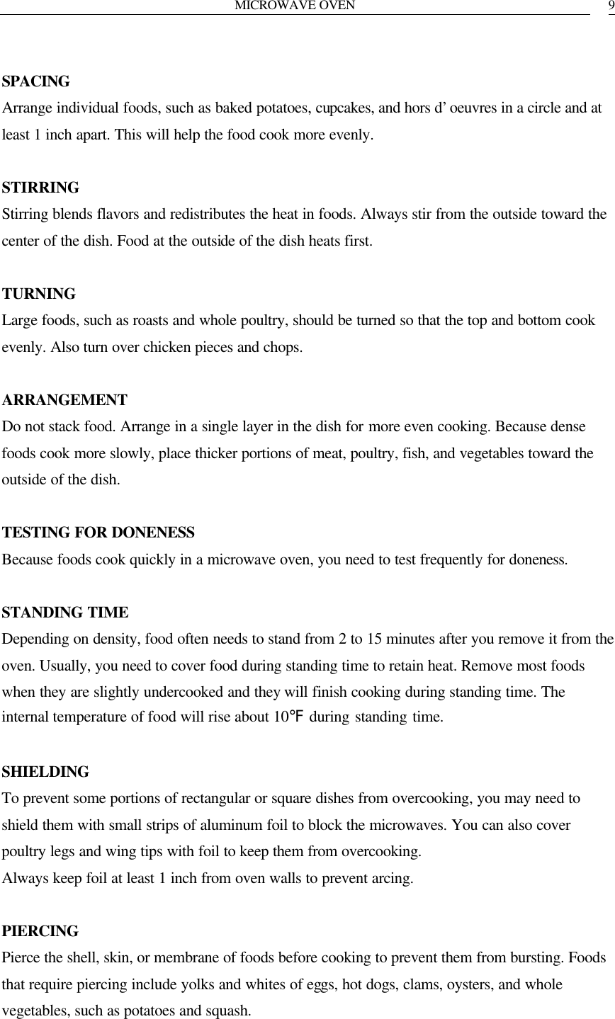 MICROWAVE OVEN   9 SPACING Arrange individual foods, such as baked potatoes, cupcakes, and hors d&rsquo;oeuvres in a circle and at least 1 inch apart. This will help the food cook more evenly.  STIRRING Stirring blends flavors and redistributes the heat in foods. Always stir from the outside toward the center of the dish. Food at the outside of the dish heats first.  TURNING Large foods, such as roasts and whole poultry, should be turned so that the top and bottom cook evenly. Also turn over chicken pieces and chops.  ARRANGEMENT Do not stack food. Arrange in a single layer in the dish for more even cooking. Because dense foods cook more slowly, place thicker portions of meat, poultry, fish, and vegetables toward the outside of the dish.  TESTING FOR DONENESS Because foods cook quickly in a microwave oven, you need to test frequently for doneness.  STANDING TIME Depending on density, food often needs to stand from 2 to 15 minutes after you remove it from the oven. Usually, you need to cover food during standing time to retain heat. Remove most foods when they are slightly undercooked and they will finish cooking during standing time. The internal temperature of food will rise about 10℉ during standing time.  SHIELDING To prevent some portions of rectangular or square dishes from overcooking, you may need to shield them with small strips of aluminum foil to block the microwaves. You can also cover poultry legs and wing tips with foil to keep them from overcooking. Always keep foil at least 1 inch from oven walls to prevent arcing.  PIERCING Pierce the shell, skin, or membrane of foods before cooking to prevent them from bursting. Foods that require piercing include yolks and whites of eggs, hot dogs, clams, oysters, and whole vegetables, such as potatoes and squash.  