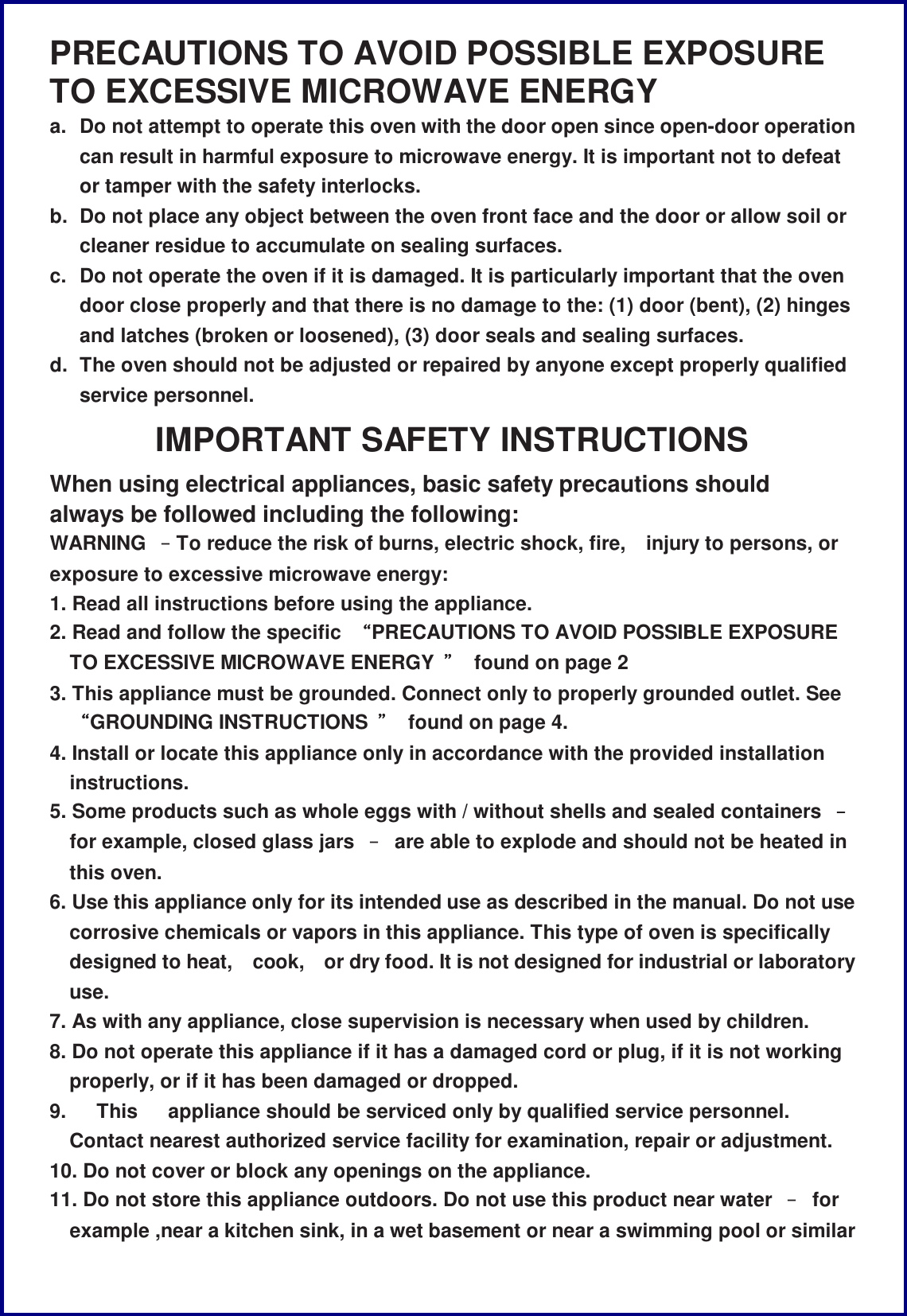 PRECAUTIONS TO AVOID POSSIBLE EXPOSURE TO EXCESSIVE MICROWAVE ENERGY a. Do not attempt to operate this oven with the door open since open-door operation can result in harmful exposure to microwave energy. It is important not to defeat or tamper with the safety interlocks. b. Do not place any object between the oven front face and the door or allow soil or cleaner residue to accumulate on sealing surfaces. c. Do not operate the oven if it is damaged. It is particularly important that the oven door close properly and that there is no damage to the: (1) door (bent), (2) hinges and latches (broken or loosened), (3) door seals and sealing surfaces. d. The oven should not be adjusted or repaired by anyone except properly qualified service personnel. IMPORTANT SAFETY INSTRUCTIONS When using electrical appliances, basic safety precautions should always be followed including the following: WARNING  &ndash;To reduce the risk of burns, electric shock, fire, injury to persons, or exposure to excessive microwave energy: 1. Read all instructions before using the appliance. 2. Read and follow the specific  &ldquo;PRECAUTIONS TO AVOID POSSIBLE EXPOSURE TO EXCESSIVE MICROWAVE ENERGY  &rdquo; found on page 2 3. This appliance must be grounded. Connect only to properly grounded outlet. See &ldquo;GROUNDING INSTRUCTIONS  &rdquo; found on page 4. 4. Install or locate this appliance only in accordance with the provided installation instructions. 5. Some products such as whole eggs with / without shells and sealed containers  &ndash; for example, closed glass jars  &ndash; are able to explode and should not be heated in this oven. 6. Use this appliance only for its intended use as described in the manual. Do not use corrosive chemicals or vapors in this appliance. This type of oven is specifically designed to heat, cook, or dry food. It is not designed for industrial or laboratory use. 7. As with any appliance, close supervision is necessary when used by children. 8. Do not operate this appliance if it has a damaged cord or plug, if it is not working properly, or if it has been damaged or dropped. 9.   This   appliance should be serviced only by qualified service personnel. Contact nearest authorized service facility for examination, repair or adjustment. 10. Do not cover or block any openings on the appliance. 11. Do not store this appliance outdoors. Do not use this product near water  &ndash; for example ,near a kitchen sink, in a wet basement or near a swimming pool or similar 
