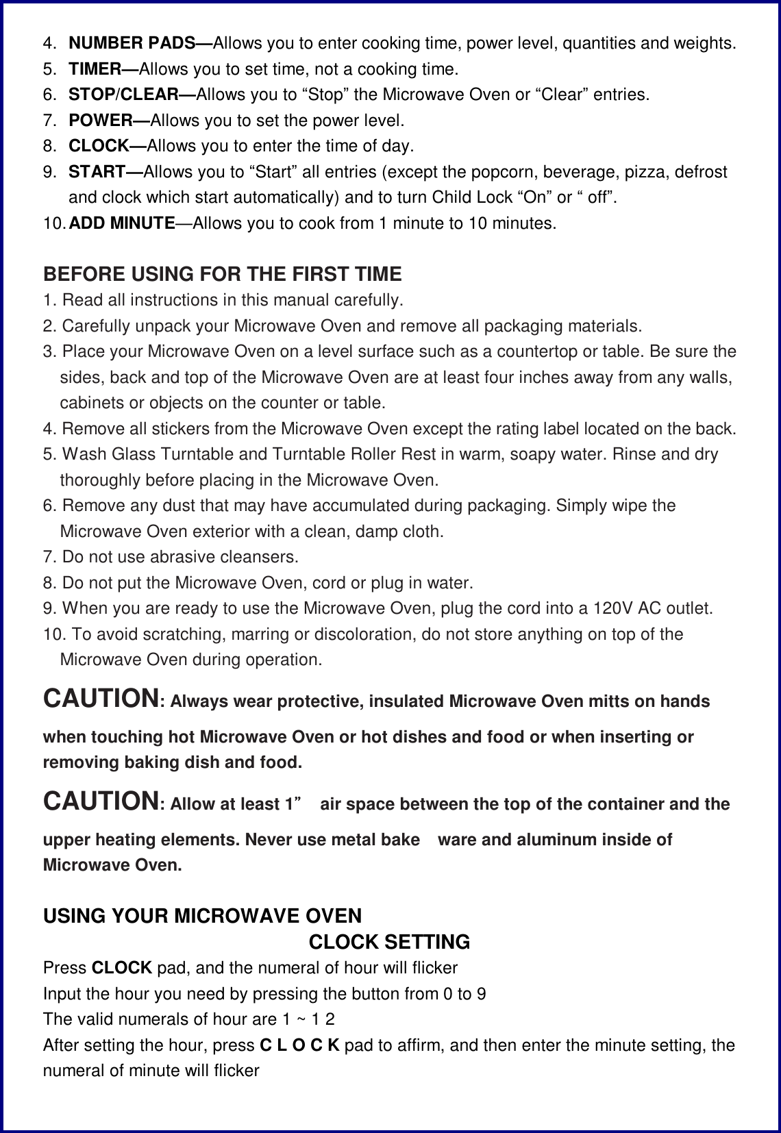 4.  NUMBER PADS&mdash;Allows you to enter cooking time, power level, quantities and weights. 5.  TIMER&mdash;Allows you to set time, not a cooking time. 6.  STOP/CLEAR&mdash;Allows you to &ldquo;Stop&rdquo; the Microwave Oven or &ldquo;Clear&rdquo; entries. 7.  POWER&mdash;Allows you to set the power level. 8.  CLOCK&mdash;Allows you to enter the time of day. 9.  START&mdash;Allows you to &ldquo;Start&rdquo; all entries (except the popcorn, beverage, pizza, defrost and clock which start automatically) and to turn Child Lock &ldquo;On&rdquo; or &ldquo; off&rdquo;. 10. ADD MINUTE&mdash;Allows you to cook from 1 minute to 10 minutes.  BEFORE USING FOR THE FIRST TIME 1. Read all instructions in this manual carefully. 2. Carefully unpack your Microwave Oven and remove all packaging materials. 3. Place your Microwave Oven on a level surface such as a countertop or table. Be sure the sides, back and top of the Microwave Oven are at least four inches away from any walls, cabinets or objects on the counter or table. 4. Remove all stickers from the Microwave Oven except the rating label located on the back. 5. Wash Glass Turntable and Turntable Roller Rest in warm, soapy water. Rinse and dry thoroughly before placing in the Microwave Oven. 6. Remove any dust that may have accumulated during packaging. Simply wipe the Microwave Oven exterior with a clean, damp cloth. 7. Do not use abrasive cleansers. 8. Do not put the Microwave Oven, cord or plug in water. 9. When you are ready to use the Microwave Oven, plug the cord into a 120V AC outlet. 10. To avoid scratching, marring or discoloration, do not store anything on top of the Microwave Oven during operation. CAUTION: Always wear protective, insulated Microwave Oven mitts on hands when touching hot Microwave Oven or hot dishes and food or when inserting or removing baking dish and food. CAUTION: Allow at least 1&rdquo; air space between the top of the container and the upper heating elements. Never use metal bake ware and aluminum inside of Microwave Oven.  USING YOUR MICROWAVE OVEN CLOCK SETTING Press CLOCK pad, and the numeral of hour will flicker Input the hour you need by pressing the button from 0 to 9  The valid numerals of hour are 1 ~ 1 2 After setting the hour, press C L O C K pad to affirm, and then enter the minute setting, the numeral of minute will flicker  