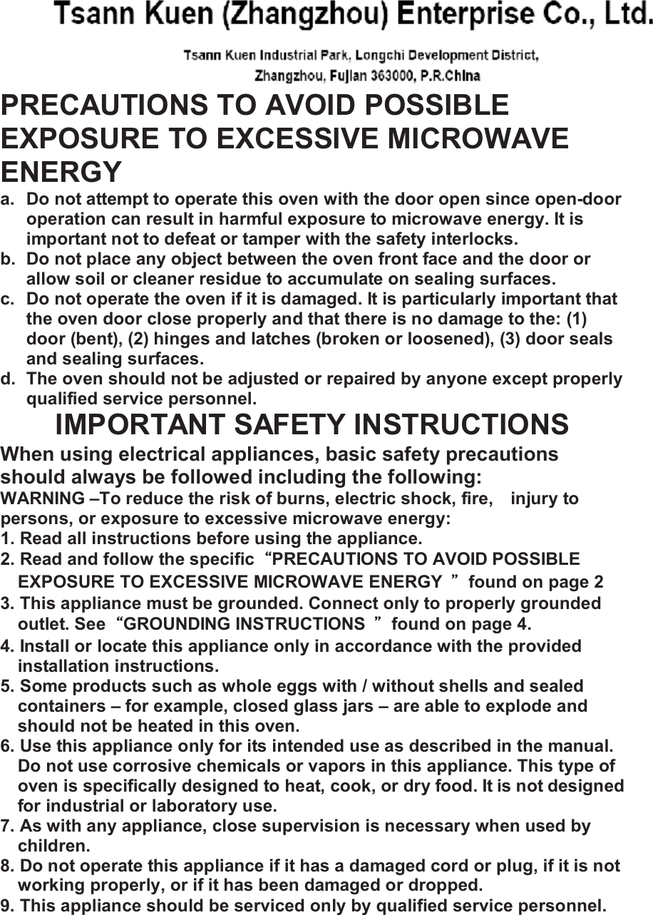  PRECAUTIONS TO AVOID POSSIBLE EXPOSURE TO EXCESSIVE MICROWAVE ENERGY a. Do not attempt to operate this oven with the door open since open-door operation can result in harmful exposure to microwave energy. It is important not to defeat or tamper with the safety interlocks. b. Do not place any object between the oven front face and the door or allow soil or cleaner residue to accumulate on sealing surfaces. c. Do not operate the oven if it is damaged. It is particularly important that the oven door close properly and that there is no damage to the: (1) door (bent), (2) hinges and latches (broken or loosened), (3) door seals and sealing surfaces. d. The oven should not be adjusted or repaired by anyone except properly qualified service personnel. IMPORTANT SAFETY INSTRUCTIONS When using electrical appliances, basic safety precautions should always be followed including the following: WARNING &ndash;To reduce the risk of burns, electric shock, fire, injury to persons, or exposure to excessive microwave energy: 1. Read all instructions before using the appliance. 2. Read and follow the specific&ldquo;PRECAUTIONS TO AVOID POSSIBLE EXPOSURE TO EXCESSIVE MICROWAVE ENERGY  &rdquo;found on page 2 3. This appliance must be grounded. Connect only to properly grounded outlet. See&ldquo;GROUNDING INSTRUCTIONS  &rdquo;found on page 4. 4. Install or locate this appliance only in accordance with the provided installation instructions. 5. Some products such as whole eggs with / without shells and sealed containers &ndash; for example, closed glass jars &ndash; are able to explode and should not be heated in this oven. 6. Use this appliance only for its intended use as described in the manual. Do not use corrosive chemicals or vapors in this appliance. This type of oven is specifically designed to heat, cook, or dry food. It is not designed for industrial or laboratory use. 7. As with any appliance, close supervision is necessary when used by children. 8. Do not operate this appliance if it has a damaged cord or plug, if it is not working properly, or if it has been damaged or dropped. 9. This appliance should be serviced only by qualified service personnel. 