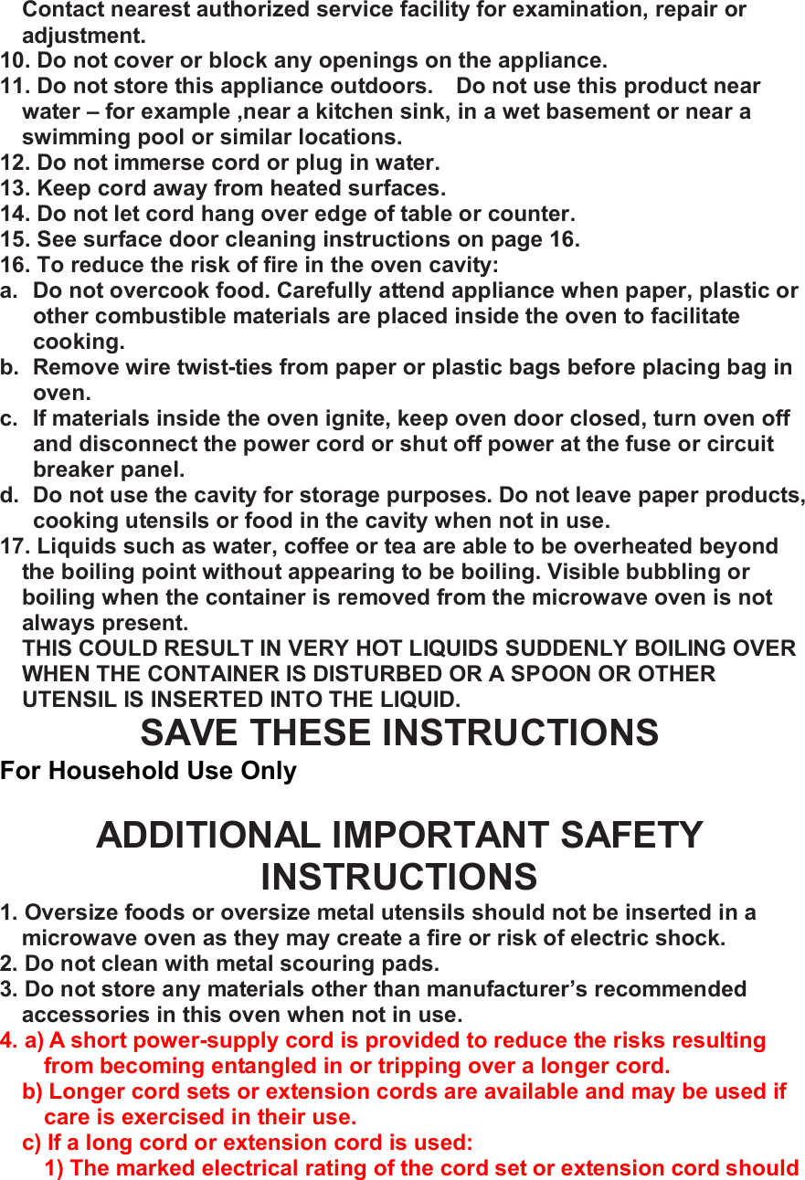 Contact nearest authorized service facility for examination, repair or adjustment. 10. Do not cover or block any openings on the appliance. 11. Do not store this appliance outdoors.  Do not use this product near water &ndash; for example ,near a kitchen sink, in a wet basement or near a swimming pool or similar locations. 12. Do not immerse cord or plug in water. 13. Keep cord away from heated surfaces. 14. Do not let cord hang over edge of table or counter. 15. See surface door cleaning instructions on page 16. 16. To reduce the risk of fire in the oven cavity: a. Do not overcook food. Carefully attend appliance when paper, plastic or other combustible materials are placed inside the oven to facilitate cooking. b. Remove wire twist-ties from paper or plastic bags before placing bag in oven. c. If materials inside the oven ignite, keep oven door closed, turn oven off and disconnect the power cord or shut off power at the fuse or circuit breaker panel. d. Do not use the cavity for storage purposes. Do not leave paper products, cooking utensils or food in the cavity when not in use. 17. Liquids such as water, coffee or tea are able to be overheated beyond the boiling point without appearing to be boiling. Visible bubbling or boiling when the container is removed from the microwave oven is not always present. THIS COULD RESULT IN VERY HOT LIQUIDS SUDDENLY BOILING OVER WHEN THE CONTAINER IS DISTURBED OR A SPOON OR OTHER UTENSIL IS INSERTED INTO THE LIQUID. SAVE THESE INSTRUCTIONS For Household Use Only  ADDITIONAL IMPORTANT SAFETY INSTRUCTIONS 1. Oversize foods or oversize metal utensils should not be inserted in a microwave oven as they may create a fire or risk of electric shock. 2. Do not clean with metal scouring pads. 3. Do not store any materials other than manufacturer&rsquo;s recommended accessories in this oven when not in use. 4. a) A short power-supply cord is provided to reduce the risks resulting from becoming entangled in or tripping over a longer cord. b) Longer cord sets or extension cords are available and may be used if care is exercised in their use. c) If a long cord or extension cord is used: 1) The marked electrical rating of the cord set or extension cord should 