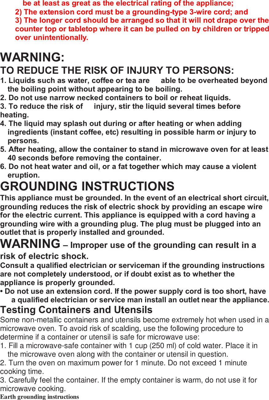 be at least as great as the electrical rating of the appliance; 2) The extension cord must be a grounding-type 3-wire cord; and 3) The longer cord should be arranged so that it will not drape over the counter top or tabletop where it can be pulled on by children or tripped over unintentionally.  WARNING: TO REDUCE THE RISK OF INJURY TO PERSONS: 1. Liquids such as water, coffee or tea are   able to be overheated beyond the boiling point without appearing to be boiling. 2. Do not use narrow necked containers to boil or reheat liquids. 3. To reduce the risk of  injury, stir the liquid several times before heating. 4. The liquid may splash out during or after heating or when adding ingredients (instant coffee, etc) resulting in possible harm or injury to persons. 5. After heating, allow the container to stand in microwave oven for at least 40 seconds before removing the container. 6. Do not heat water and oil, or a fat together which may cause a violent eruption. GROUNDING INSTRUCTIONS This appliance must be grounded. In the event of an electrical short circuit, grounding reduces the risk of electric shock by providing an escape wire for the electric current. This appliance is equipped with a cord having a grounding wire with a grounding plug. The plug must be plugged into an outlet that is properly installed and grounded. WARNING &ndash; Improper use of the grounding can result in a risk of electric shock. Consult a qualified electrician or serviceman if the grounding instructions are not completely understood, or if doubt exist as to whether the appliance is properly grounded. &bull; Do not use an extension cord. If the power supply cord is too short, have a qualified electrician or service man install an outlet near the appliance. Testing Containers and Utensils Some non-metallic containers and utensils become extremely hot when used in a microwave oven. To avoid risk of scalding, use the following procedure to determine if a container or utensil is safe for microwave use: 1. Fill a microwave-safe container with 1 cup (250 ml) of cold water. Place it in the microwave oven along with the container or utensil in question. 2. Turn the oven on maximum power for 1 minute. Do not exceed 1 minute cooking time. 3. Carefully feel the container. If the empty container is warm, do not use it for microwave cooking. Earth grounding instructions   