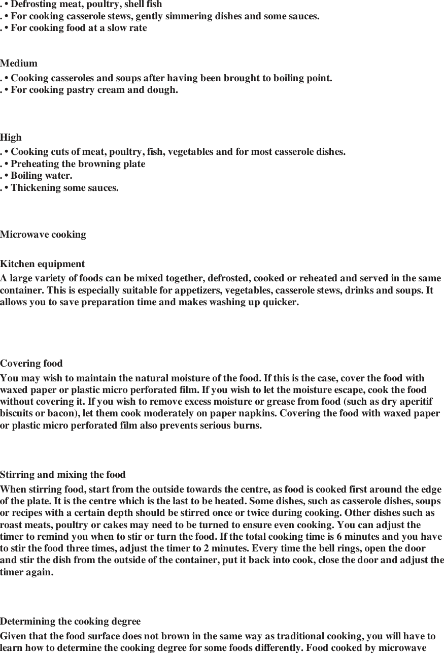 . &bull; Defrosting meat, poultry, shell fish   . &bull; For cooking casserole stews, gently simmering dishes and some sauces.   . &bull; For cooking food at a slow rate     Medium  . &bull; Cooking casseroles and soups after having been brought to boiling point.   . &bull; For cooking pastry cream and dough.       High   . &bull; Cooking cuts of meat, poultry, fish, vegetables and for most casserole dishes.   . &bull; Preheating the browning plate  . &bull; Boiling water.   . &bull; Thickening some sauces.     Microwave cooking   Kitchen equipment   A large variety of foods can be mixed together, defrosted, cooked or reheated and served in the same container. This is especially suitable for appetizers, vegetables, casserole stews, drinks and soups. It allows you to save preparation time and makes washing up quicker.     Covering food   You may wish to maintain the natural moisture of the food. If this is the case, cover the food with waxed paper or plastic micro perforated film. If you wish to let the moisture escape, cook the food without covering it. If you wish to remove excess moisture or grease from food (such as dry aperitif biscuits or bacon), let them cook moderately on paper napkins. Covering the food with waxed paper or plastic micro perforated film also prevents serious burns.    Stirring and mixing the food   When stirring food, start from the outside towards the centre, as food is cooked first around the edge of the plate. It is the centre which is the last to be heated. Some dishes, such as casserole dishes, soups or recipes with a certain depth should be stirred once or twice during cooking. Other dishes such as roast meats, poultry or cakes may need to be turned to ensure even cooking. You can adjust the timer to remind you when to stir or turn the food. If the total cooking time is 6 minutes and you have to stir the food three times, adjust the timer to 2 minutes. Every time the bell rings, open the door and stir the dish from the outside of the container, put it back into cook, close the door and adjust the timer again.    Determining the cooking degree   Given that the food surface does not brown in the same way as traditional cooking, you will have to learn how to determine the cooking degree for some foods differently. Food cooked by microwave 