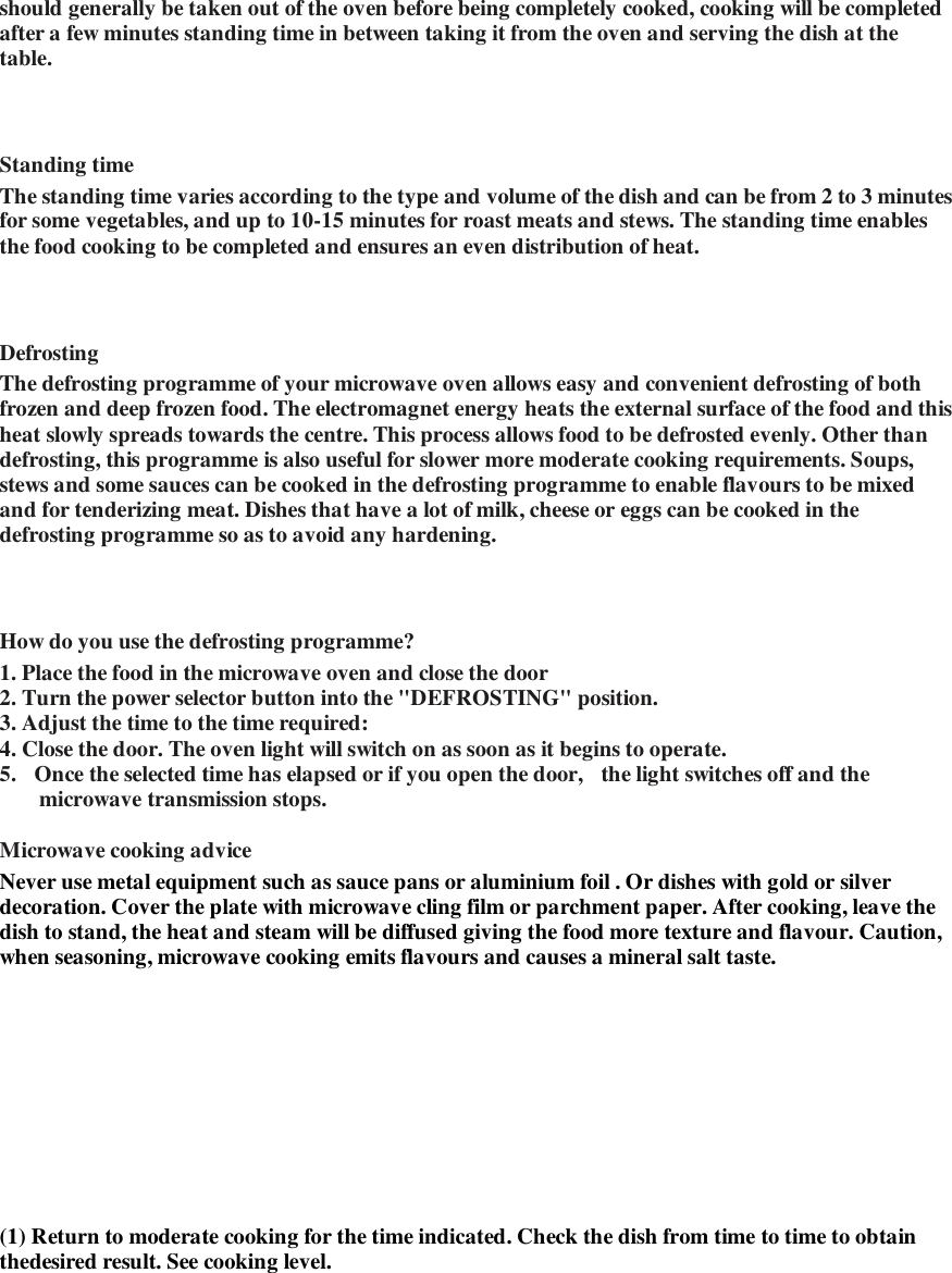 should generally be taken out of the oven before being completely cooked, cooking will be completed after a few minutes standing time in between taking it from the oven and serving the dish at the table.      Standing time   The standing time varies according to the type and volume of the dish and can be from 2 to 3 minutes for some vegetables, and up to 10-15 minutes for roast meats and stews. The standing time enables the food cooking to be completed and ensures an even distribution of heat.    Defrosting   The defrosting programme of your microwave oven allows easy and convenient defrosting of both frozen and deep frozen food. The electromagnet energy heats the external surface of the food and this heat slowly spreads towards the centre. This process allows food to be defrosted evenly. Other than defrosting, this programme is also useful for slower more moderate cooking requirements. Soups, stews and some sauces can be cooked in the defrosting programme to enable flavours to be mixed and for tenderizing meat. Dishes that have a lot of milk, cheese or eggs can be cooked in the defrosting programme so as to avoid any hardening.    How do you use the defrosting programme?   1. Place the food in the microwave oven and close the door  2. Turn the power selector button into the "DEFROSTING" position.   3. Adjust the time to the time required:  4. Close the door. The oven light will switch on as soon as it begins to operate.   5.  Once the selected time has elapsed or if you open the door,  the light switches off and the microwave transmission stops.   Microwave cooking advice   Never use metal equipment such as sauce pans or aluminium foil . Or dishes with gold or silver decoration. Cover the plate with microwave cling film or parchment paper. After cooking, leave the dish to stand, the heat and steam will be diffused giving the food more texture and flavour. Caution, when seasoning, microwave cooking emits flavours and causes a mineral salt taste.   (1) Return to moderate cooking for the time indicated. Check the dish from time to time to obtain thedesired result. See cooking level.   