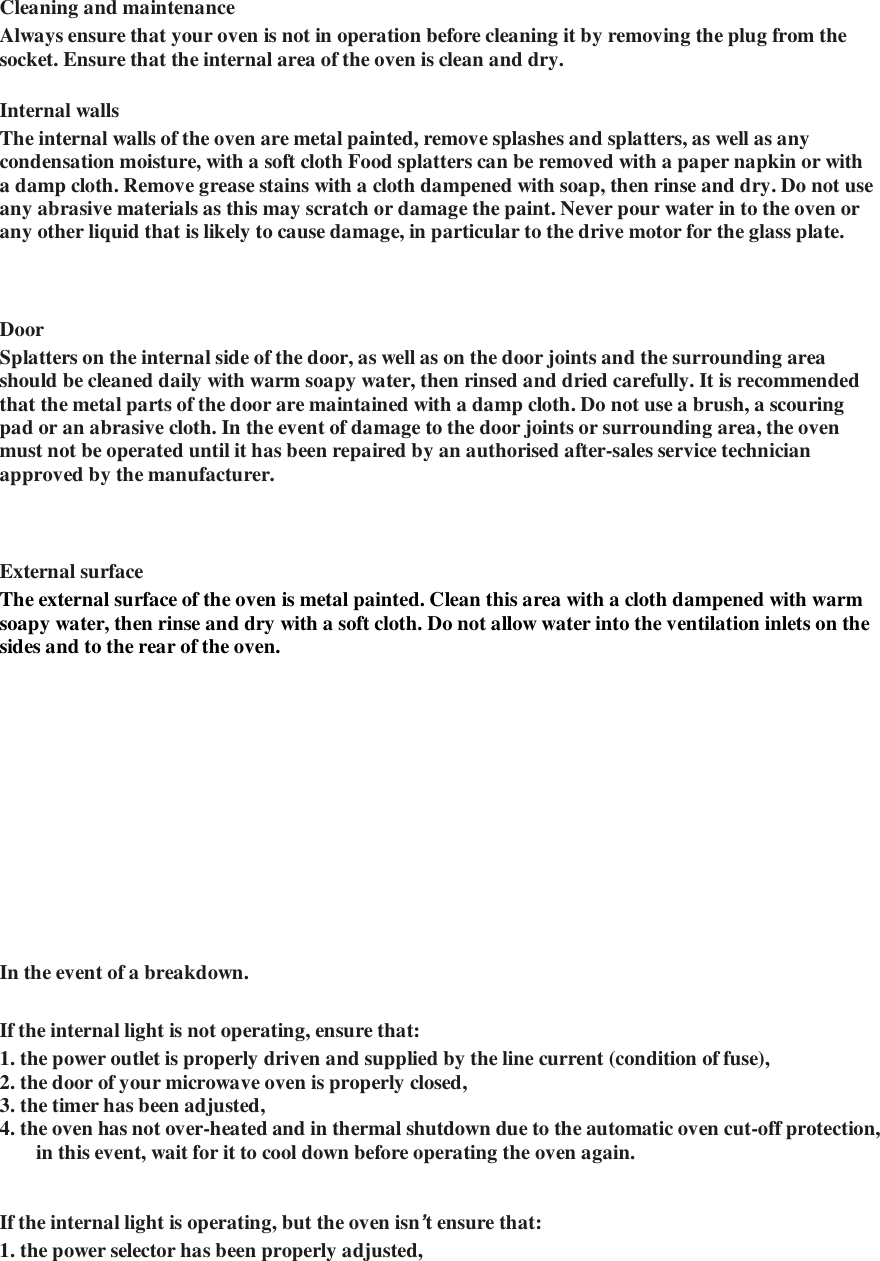    Cleaning and maintenance   Always ensure that your oven is not in operation before cleaning it by removing the plug from the socket. Ensure that the internal area of the oven is clean and dry.   Internal walls   The internal walls of the oven are metal painted, remove splashes and splatters, as well as any condensation moisture, with a soft cloth Food splatters can be removed with a paper napkin or with a damp cloth. Remove grease stains with a cloth dampened with soap, then rinse and dry. Do not use any abrasive materials as this may scratch or damage the paint. Never pour water in to the oven or any other liquid that is likely to cause damage, in particular to the drive motor for the glass plate.    Door   Splatters on the internal side of the door, as well as on the door joints and the surrounding area should be cleaned daily with warm soapy water, then rinsed and dried carefully. It is recommended that the metal parts of the door are maintained with a damp cloth. Do not use a brush, a scouring pad or an abrasive cloth. In the event of damage to the door joints or surrounding area, the oven must not be operated until it has been repaired by an authorised after-sales service technician approved by the manufacturer.    External surface   The external surface of the oven is metal painted. Clean this area with a cloth dampened with warm soapy water, then rinse and dry with a soft cloth. Do not allow water into the ventilation inlets on the sides and to the rear of the oven.    In the event of a breakdown.   If the internal light is not operating, ensure that:   1. the power outlet is properly driven and supplied by the line current (condition of fuse),   2. the door of your microwave oven is properly closed,  3. the timer has been adjusted,  4. the oven has not over-heated and in thermal shutdown due to the automatic oven cut-off protection, in this event, wait for it to cool down before operating the oven again.      If the internal light is operating, but the oven isn&rsquo;t ensure that:   1. the power selector has been properly adjusted,  
