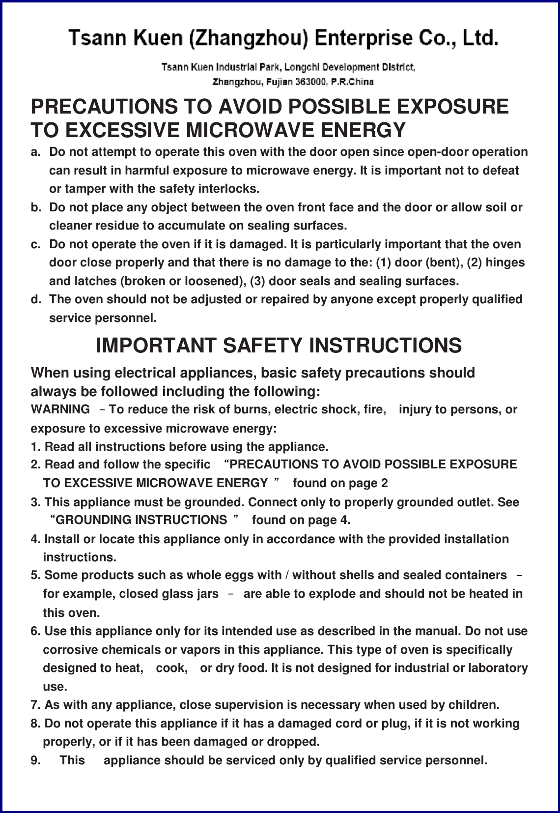  PRECAUTIONS TO AVOID POSSIBLE EXPOSURE TO EXCESSIVE MICROWAVE ENERGY a. Do not attempt to operate this oven with the door open since open-door operation can result in harmful exposure to microwave energy. It is important not to defeat or tamper with the safety interlocks. b. Do not place any object between the oven front face and the door or allow soil or cleaner residue to accumulate on sealing surfaces. c. Do not operate the oven if it is damaged. It is particularly important that the oven door close properly and that there is no damage to the: (1) door (bent), (2) hinges and latches (broken or loosened), (3) door seals and sealing surfaces. d. The oven should not be adjusted or repaired by anyone except properly qualified service personnel. IMPORTANT SAFETY INSTRUCTIONS When using electrical appliances, basic safety precautions should always be followed including the following: WARNING  &ndash;To reduce the risk of burns, electric shock, fire, injury to persons, or exposure to excessive microwave energy: 1. Read all instructions before using the appliance. 2. Read and follow the specific  &ldquo;PRECAUTIONS TO AVOID POSSIBLE EXPOSURE TO EXCESSIVE MICROWAVE ENERGY  &rdquo; found on page 2 3. This appliance must be grounded. Connect only to properly grounded outlet. See &ldquo;GROUNDING INSTRUCTIONS  &rdquo; found on page 4. 4. Install or locate this appliance only in accordance with the provided installation instructions. 5. Some products such as whole eggs with / without shells and sealed containers  &ndash; for example, closed glass jars  &ndash; are able to explode and should not be heated in this oven. 6. Use this appliance only for its intended use as described in the manual. Do not use corrosive chemicals or vapors in this appliance. This type of oven is specifically designed to heat, cook, or dry food. It is not designed for industrial or laboratory use. 7. As with any appliance, close supervision is necessary when used by children. 8. Do not operate this appliance if it has a damaged cord or plug, if it is not working properly, or if it has been damaged or dropped. 9.   This   appliance should be serviced only by qualified service personnel. 