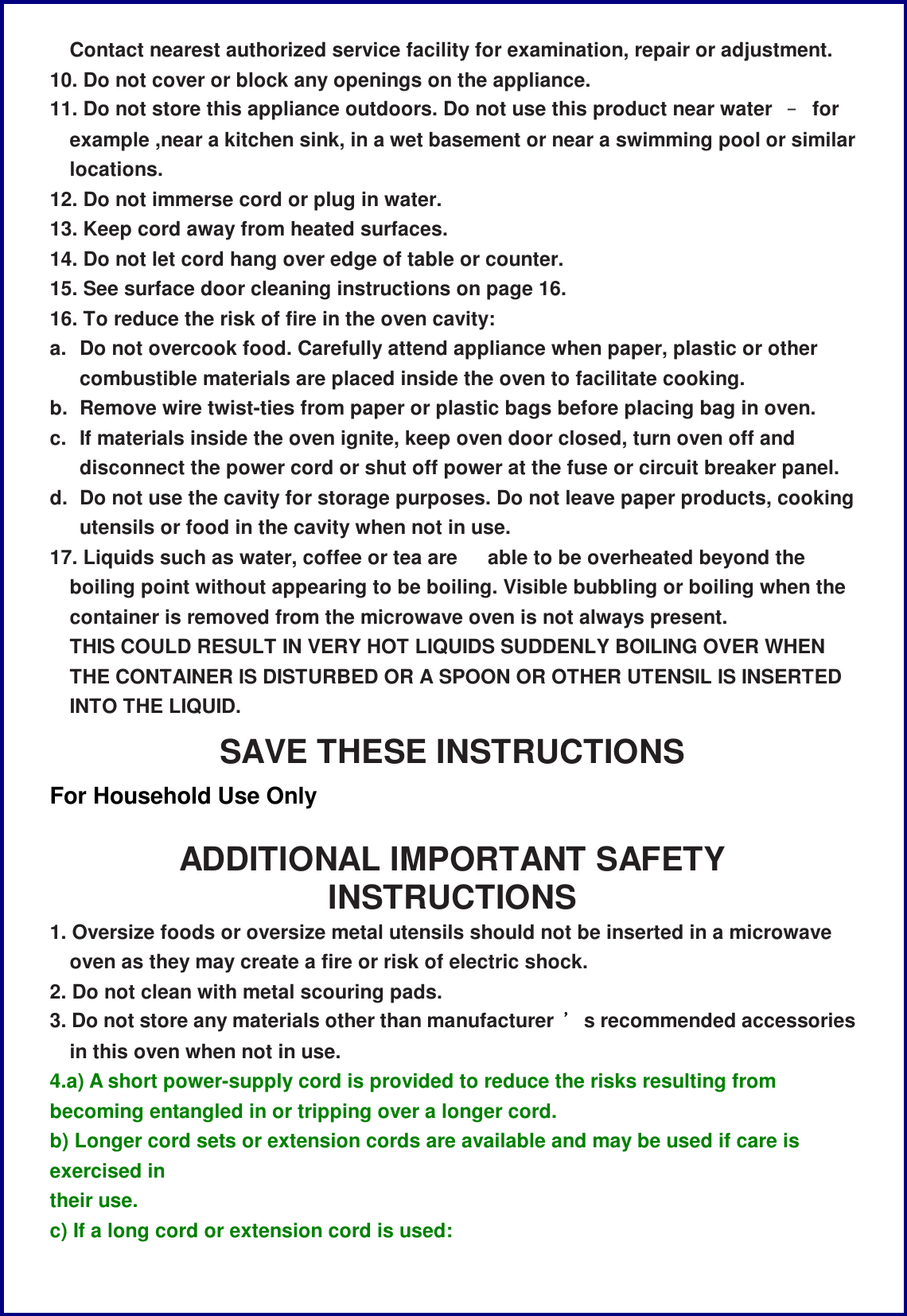 Contact nearest authorized service facility for examination, repair or adjustment. 10. Do not cover or block any openings on the appliance. 11. Do not store this appliance outdoors. Do not use this product near water  &ndash; for example ,near a kitchen sink, in a wet basement or near a swimming pool or similar locations. 12. Do not immerse cord or plug in water. 13. Keep cord away from heated surfaces. 14. Do not let cord hang over edge of table or counter. 15. See surface door cleaning instructions on page 16. 16. To reduce the risk of fire in the oven cavity: a. Do not overcook food. Carefully attend appliance when paper, plastic or other combustible materials are placed inside the oven to facilitate cooking. b. Remove wire twist-ties from paper or plastic bags before placing bag in oven. c. If materials inside the oven ignite, keep oven door closed, turn oven off and disconnect the power cord or shut off power at the fuse or circuit breaker panel. d. Do not use the cavity for storage purposes. Do not leave paper products, cooking utensils or food in the cavity when not in use. 17. Liquids such as water, coffee or tea are   able to be overheated beyond the boiling point without appearing to be boiling. Visible bubbling or boiling when the container is removed from the microwave oven is not always present. THIS COULD RESULT IN VERY HOT LIQUIDS SUDDENLY BOILING OVER WHEN THE CONTAINER IS DISTURBED OR A SPOON OR OTHER UTENSIL IS INSERTED INTO THE LIQUID. SAVE THESE INSTRUCTIONS For Household Use Only  ADDITIONAL IMPORTANT SAFETY INSTRUCTIONS 1. Oversize foods or oversize metal utensils should not be inserted in a microwave oven as they may create a fire or risk of electric shock. 2. Do not clean with metal scouring pads. 3. Do not store any materials other than manufacturer  &rsquo;s recommended accessories in this oven when not in use. 4.a) A short power-supply cord is provided to reduce the risks resulting from becoming entangled in or tripping over a longer cord. b) Longer cord sets or extension cords are available and may be used if care is exercised in their use. c) If a long cord or extension cord is used: 