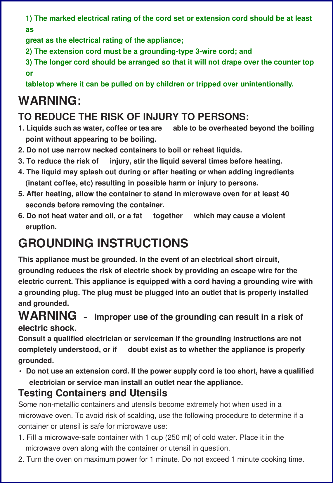 1) The marked electrical rating of the cord set or extension cord should be at least as great as the electrical rating of the appliance; 2) The extension cord must be a grounding-type 3-wire cord; and 3) The longer cord should be arranged so that it will not drape over the counter top or tabletop where it can be pulled on by children or tripped over unintentionally. WARNING: TO REDUCE THE RISK OF INJURY TO PERSONS: 1. Liquids such as water, coffee or tea are   able to be overheated beyond the boiling point without appearing to be boiling. 2. Do not use narrow necked containers to boil or reheat liquids. 3. To reduce the risk of  injury, stir the liquid several times before heating. 4. The liquid may splash out during or after heating or when adding ingredients (instant coffee, etc) resulting in possible harm or injury to persons. 5. After heating, allow the container to stand in microwave oven for at least 40 seconds before removing the container. 6. Do not heat water and oil, or a fat  together   which may cause a violent eruption. GROUNDING INSTRUCTIONS This appliance must be grounded. In the event of an electrical short circuit, grounding reduces the risk of electric shock by providing an escape wire for the electric current. This appliance is equipped with a cord having a grounding wire with a grounding plug. The plug must be plugged into an outlet that is properly installed and grounded. WARNING &ndash; Improper use of the grounding can result in a risk of electric shock. Consult a qualified electrician or serviceman if the grounding instructions are not completely understood, or if   doubt exist as to whether the appliance is properly grounded. &bull; Do not use an extension cord. If the power supply cord is too short, have a qualified electrician or service man install an outlet near the appliance. Testing Containers and Utensils Some non-metallic containers and utensils become extremely hot when used in a microwave oven. To avoid risk of scalding, use the following procedure to determine if a container or utensil is safe for microwave use: 1. Fill a microwave-safe container with 1 cup (250 ml) of cold water. Place it in the microwave oven along with the container or utensil in question. 2. Turn the oven on maximum power for 1 minute. Do not exceed 1 minute cooking time. 