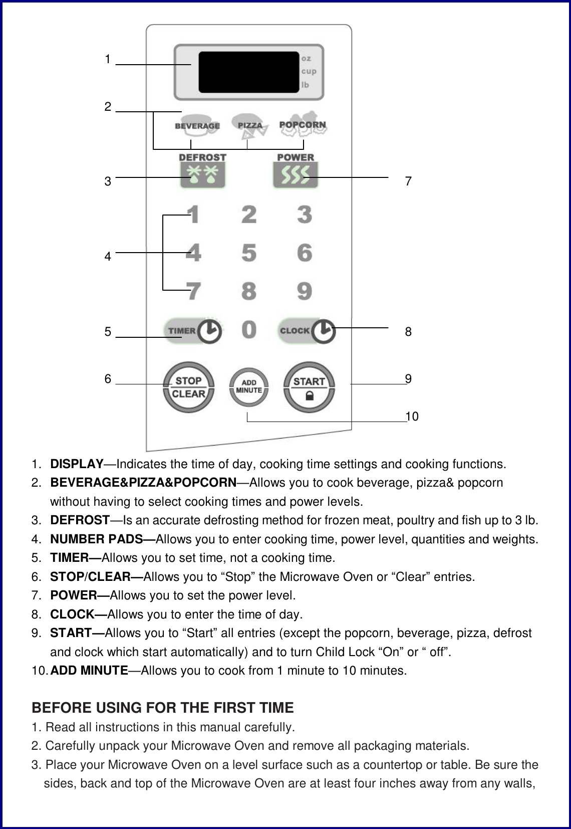  1.  DISPLAY&mdash;Indicates the time of day, cooking time settings and cooking functions. 2.  BEVERAGE&amp;PIZZA&amp;POPCORN&mdash;Allows you to cook beverage, pizza&amp; popcorn without having to select cooking times and power levels. 3.  DEFROST&mdash;Is an accurate defrosting method for frozen meat, poultry and fish up to 3 lb. 4.  NUMBER PADS&mdash;Allows you to enter cooking time, power level, quantities and weights. 5.  TIMER&mdash;Allows you to set time, not a cooking time. 6.  STOP/CLEAR&mdash;Allows you to &ldquo;Stop&rdquo; the Microwave Oven or &ldquo;Clear&rdquo; entries. 7.  POWER&mdash;Allows you to set the power level. 8.  CLOCK&mdash;Allows you to enter the time of day. 9.  START&mdash;Allows you to &ldquo;Start&rdquo; all entries (except the popcorn, beverage, pizza, defrost and clock which start automatically) and to turn Child Lock &ldquo;On&rdquo; or &ldquo; off&rdquo;. 10. ADD MINUTE&mdash;Allows you to cook from 1 minute to 10 minutes.  BEFORE USING FOR THE FIRST TIME 1. Read all instructions in this manual carefully. 2. Carefully unpack your Microwave Oven and remove all packaging materials. 3. Place your Microwave Oven on a level surface such as a countertop or table. Be sure the sides, back and top of the Microwave Oven are at least four inches away from any walls, 1 23 4 5 6 7 8 9 10 
