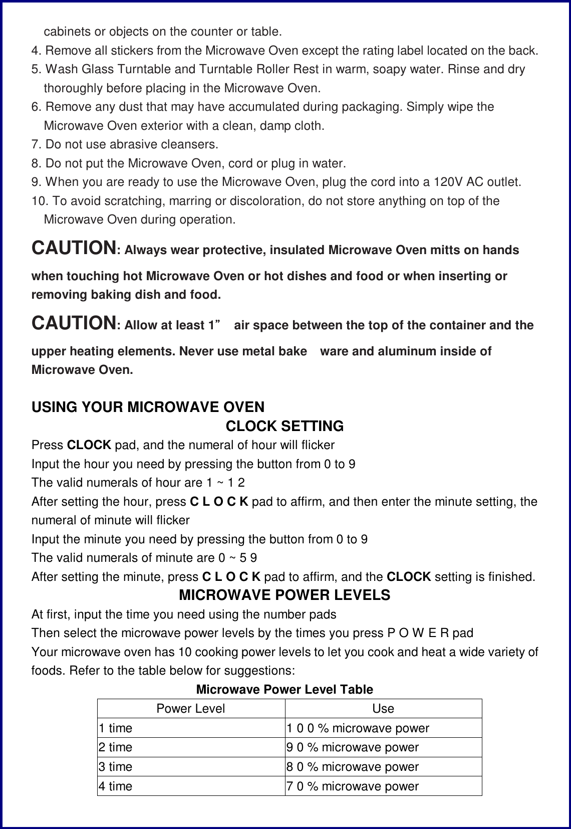 cabinets or objects on the counter or table. 4. Remove all stickers from the Microwave Oven except the rating label located on the back. 5. Wash Glass Turntable and Turntable Roller Rest in warm, soapy water. Rinse and dry thoroughly before placing in the Microwave Oven. 6. Remove any dust that may have accumulated during packaging. Simply wipe the Microwave Oven exterior with a clean, damp cloth. 7. Do not use abrasive cleansers. 8. Do not put the Microwave Oven, cord or plug in water. 9. When you are ready to use the Microwave Oven, plug the cord into a 120V AC outlet. 10. To avoid scratching, marring or discoloration, do not store anything on top of the Microwave Oven during operation. CAUTION: Always wear protective, insulated Microwave Oven mitts on hands when touching hot Microwave Oven or hot dishes and food or when inserting or removing baking dish and food. CAUTION: Allow at least 1&rdquo; air space between the top of the container and the upper heating elements. Never use metal bake ware and aluminum inside of Microwave Oven.  USING YOUR MICROWAVE OVEN CLOCK SETTING Press CLOCK pad, and the numeral of hour will flicker Input the hour you need by pressing the button from 0 to 9  The valid numerals of hour are 1 ~ 1 2 After setting the hour, press C L O C K pad to affirm, and then enter the minute setting, the numeral of minute will flicker  Input the minute you need by pressing the button from 0 to 9  The valid numerals of minute are 0 ~ 5 9 After setting the minute, press C L O C K pad to affirm, and the CLOCK setting is finished. MICROWAVE POWER LEVELS At first, input the time you need using the number pads Then select the microwave power levels by the times you press P O W E R pad Your microwave oven has 10 cooking power levels to let you cook and heat a wide variety of foods. Refer to the table below for suggestions: Microwave Power Level Table Power Level  Use 1 time  1 0 0 % microwave power 2 time  9 0 % microwave power 3 time  8 0 % microwave power 4 time  7 0 % microwave power 