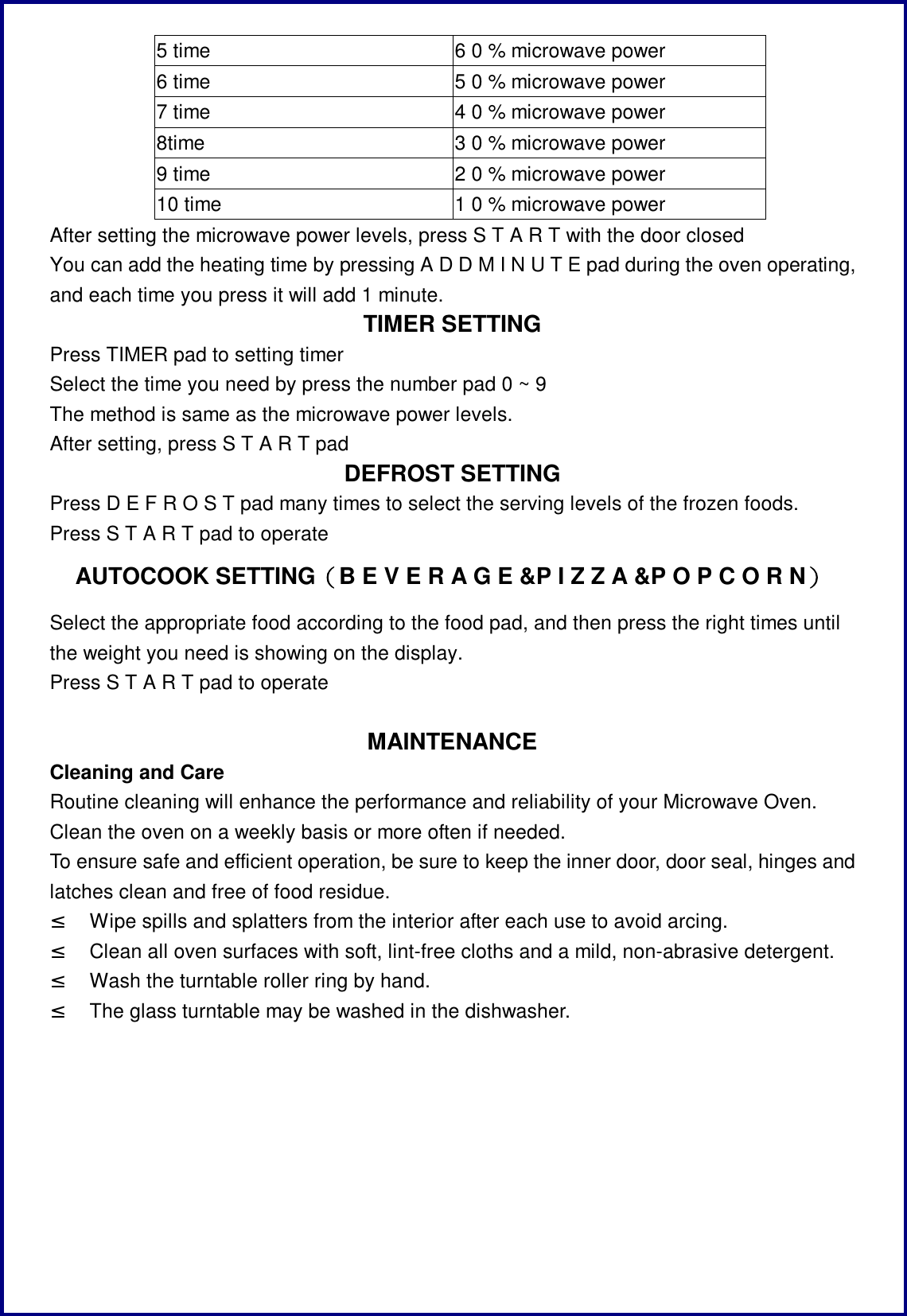 5 time  6 0 % microwave power 6 time  5 0 % microwave power 7 time  4 0 % microwave power 8time  3 0 % microwave power 9 time  2 0 % microwave power 10 time  1 0 % microwave power After setting the microwave power levels, press S T A R T with the door closed You can add the heating time by pressing A D D M I N U T E pad during the oven operating, and each time you press it will add 1 minute.  TIMER SETTING Press TIMER pad to setting timer Select the time you need by press the number pad 0 ~ 9  The method is same as the microwave power levels. After setting, press S T A R T pad DEFROST SETTING Press D E F R O S T pad many times to select the serving levels of the frozen foods. Press S T A R T pad to operate AUTOCOOK SETTING（B E V E R A G E &amp;P I Z Z A &amp;P O P C O R N） Select the appropriate food according to the food pad, and then press the right times until the weight you need is showing on the display.  Press S T A R T pad to operate  MAINTENANCE Cleaning and Care Routine cleaning will enhance the performance and reliability of your Microwave Oven. Clean the oven on a weekly basis or more often if needed. To ensure safe and efficient operation, be sure to keep the inner door, door seal, hinges and latches clean and free of food residue. &sup2; Wipe spills and splatters from the interior after each use to avoid arcing. &sup2; Clean all oven surfaces with soft, lint-free cloths and a mild, non-abrasive detergent. &sup2; Wash the turntable roller ring by hand. &sup2; The glass turntable may be washed in the dishwasher. 
