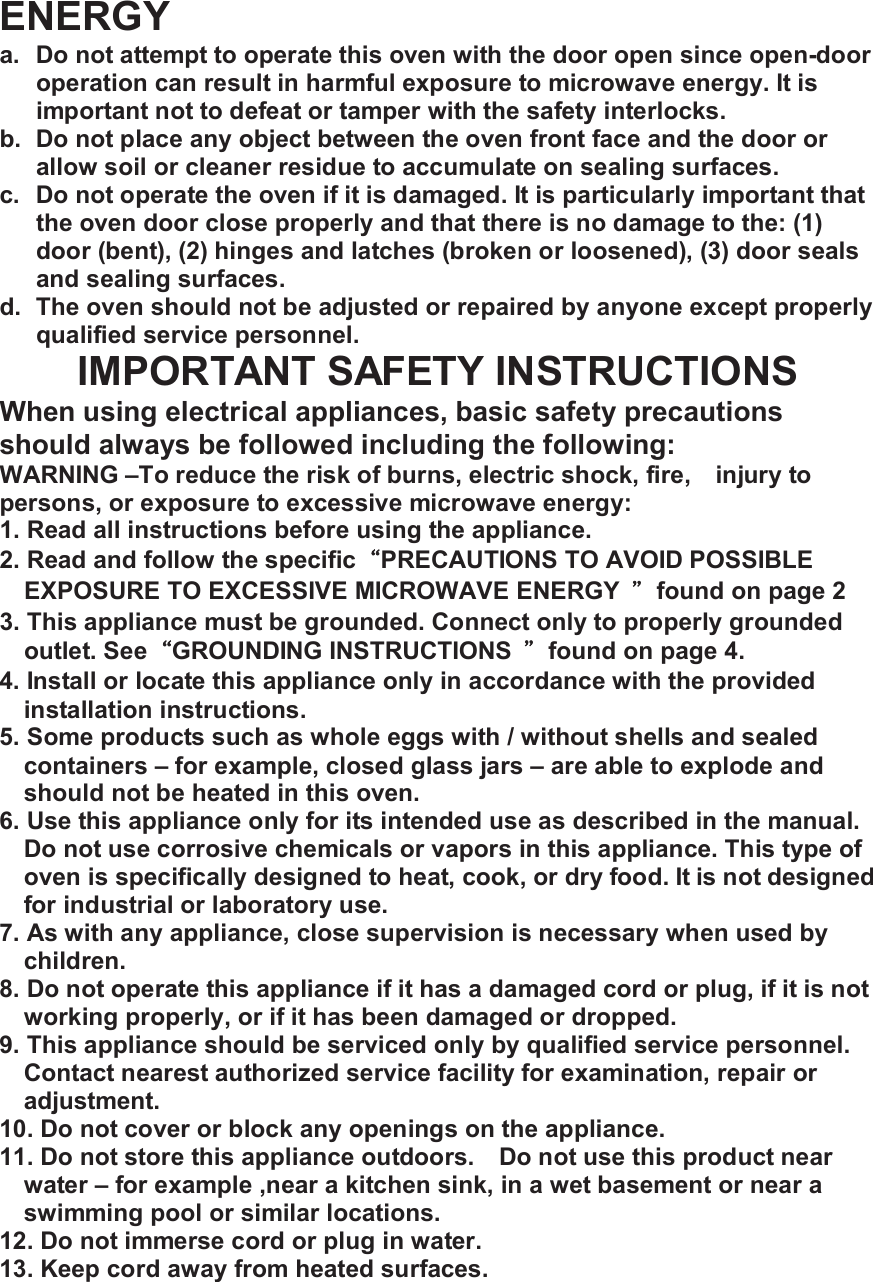 ENERGY a. Do not attempt to operate this oven with the door open since open-door operation can result in harmful exposure to microwave energy. It is important not to defeat or tamper with the safety interlocks. b. Do not place any object between the oven front face and the door or allow soil or cleaner residue to accumulate on sealing surfaces. c. Do not operate the oven if it is damaged. It is particularly important that the oven door close properly and that there is no damage to the: (1) door (bent), (2) hinges and latches (broken or loosened), (3) door seals and sealing surfaces. d. The oven should not be adjusted or repaired by anyone except properly qualified service personnel. IMPORTANT SAFETY INSTRUCTIONS When using electrical appliances, basic safety precautions should always be followed including the following: WARNING &ndash;To reduce the risk of burns, electric shock, fire, injury to persons, or exposure to excessive microwave energy: 1. Read all instructions before using the appliance. 2. Read and follow the specific&ldquo;PRECAUTIONS TO AVOID POSSIBLE EXPOSURE TO EXCESSIVE MICROWAVE ENERGY  &rdquo;found on page 2 3. This appliance must be grounded. Connect only to properly grounded outlet. See&ldquo;GROUNDING INSTRUCTIONS  &rdquo;found on page 4. 4. Install or locate this appliance only in accordance with the provided installation instructions. 5. Some products such as whole eggs with / without shells and sealed containers &ndash; for example, closed glass jars &ndash; are able to explode and should not be heated in this oven. 6. Use this appliance only for its intended use as described in the manual. Do not use corrosive chemicals or vapors in this appliance. This type of oven is specifically designed to heat, cook, or dry food. It is not designed for industrial or laboratory use. 7. As with any appliance, close supervision is necessary when used by children. 8. Do not operate this appliance if it has a damaged cord or plug, if it is not working properly, or if it has been damaged or dropped. 9. This appliance should be serviced only by qualified service personnel. Contact nearest authorized service facility for examination, repair or adjustment. 10. Do not cover or block any openings on the appliance. 11. Do not store this appliance outdoors.  Do not use this product near water &ndash; for example ,near a kitchen sink, in a wet basement or near a swimming pool or similar locations. 12. Do not immerse cord or plug in water. 13. Keep cord away from heated surfaces. 