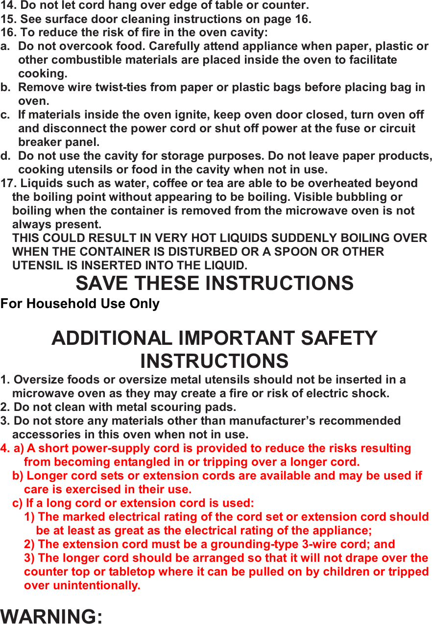 14. Do not let cord hang over edge of table or counter. 15. See surface door cleaning instructions on page 16. 16. To reduce the risk of fire in the oven cavity: a. Do not overcook food. Carefully attend appliance when paper, plastic or other combustible materials are placed inside the oven to facilitate cooking. b. Remove wire twist-ties from paper or plastic bags before placing bag in oven. c. If materials inside the oven ignite, keep oven door closed, turn oven off and disconnect the power cord or shut off power at the fuse or circuit breaker panel. d. Do not use the cavity for storage purposes. Do not leave paper products, cooking utensils or food in the cavity when not in use. 17. Liquids such as water, coffee or tea are able to be overheated beyond the boiling point without appearing to be boiling. Visible bubbling or boiling when the container is removed from the microwave oven is not always present. THIS COULD RESULT IN VERY HOT LIQUIDS SUDDENLY BOILING OVER WHEN THE CONTAINER IS DISTURBED OR A SPOON OR OTHER UTENSIL IS INSERTED INTO THE LIQUID. SAVE THESE INSTRUCTIONS For Household Use Only  ADDITIONAL IMPORTANT SAFETY INSTRUCTIONS 1. Oversize foods or oversize metal utensils should not be inserted in a microwave oven as they may create a fire or risk of electric shock. 2. Do not clean with metal scouring pads. 3. Do not store any materials other than manufacturer&rsquo;s recommended accessories in this oven when not in use. 4. a) A short power-supply cord is provided to reduce the risks resulting from becoming entangled in or tripping over a longer cord. b) Longer cord sets or extension cords are available and may be used if care is exercised in their use. c) If a long cord or extension cord is used: 1) The marked electrical rating of the cord set or extension cord should be at least as great as the electrical rating of the appliance; 2) The extension cord must be a grounding-type 3-wire cord; and 3) The longer cord should be arranged so that it will not drape over the counter top or tabletop where it can be pulled on by children or tripped over unintentionally.  WARNING: 