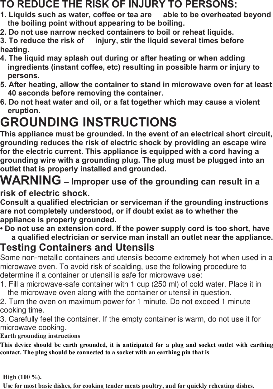 TO REDUCE THE RISK OF INJURY TO PERSONS: 1. Liquids such as water, coffee or tea are   able to be overheated beyond the boiling point without appearing to be boiling. 2. Do not use narrow necked containers to boil or reheat liquids. 3. To reduce the risk of  injury, stir the liquid several times before heating. 4. The liquid may splash out during or after heating or when adding ingredients (instant coffee, etc) resulting in possible harm or injury to persons. 5. After heating, allow the container to stand in microwave oven for at least 40 seconds before removing the container. 6. Do not heat water and oil, or a fat together which may cause a violent eruption. GROUNDING INSTRUCTIONS This appliance must be grounded. In the event of an electrical short circuit, grounding reduces the risk of electric shock by providing an escape wire for the electric current. This appliance is equipped with a cord having a grounding wire with a grounding plug. The plug must be plugged into an outlet that is properly installed and grounded. WARNING &ndash; Improper use of the grounding can result in a risk of electric shock. Consult a qualified electrician or serviceman if the grounding instructions are not completely understood, or if doubt exist as to whether the appliance is properly grounded. &bull; Do not use an extension cord. If the power supply cord is too short, have a qualified electrician or service man install an outlet near the appliance. Testing Containers and Utensils Some non-metallic containers and utensils become extremely hot when used in a microwave oven. To avoid risk of scalding, use the following procedure to determine if a container or utensil is safe for microwave use: 1. Fill a microwave-safe container with 1 cup (250 ml) of cold water. Place it in the microwave oven along with the container or utensil in question. 2. Turn the oven on maximum power for 1 minute. Do not exceed 1 minute cooking time. 3. Carefully feel the container. If the empty container is warm, do not use it for microwave cooking. Earth grounding instructions   This device should be earth grounded, it is anticipated for a plug and socket outlet with earthing contact. The plug should be connected to a socket with an earthing pin that is     High (100 %).   Use for most basic dishes, for cooking tender meats poultry, and for quickly reheating dishes.    