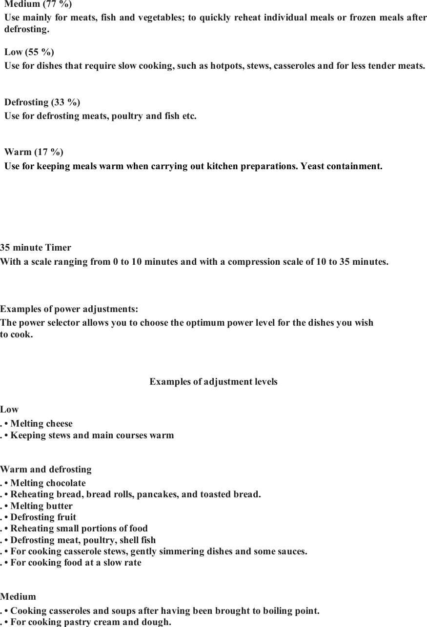 Medium (77 %)   Use mainly for meats, fish and vegetables; to quickly reheat individual meals or frozen meals after defrosting.     Low (55 %)   Use for dishes that require slow cooking, such as hotpots, stews, casseroles and for less tender meats.    Defrosting (33 %)   Use for defrosting meats, poultry and fish etc.    Warm (17 %)   Use for keeping meals warm when carrying out kitchen preparations. Yeast containment. 35 minute Timer   With a scale ranging from 0 to 10 minutes and with a compression scale of 10 to 35 minutes. Examples of power adjustments:   The power selector allows you to choose the optimum power level for the dishes you wish to cook.     Examples of adjustment levels   Low   . &bull; Melting cheese  . &bull; Keeping stews and main courses warm     Warm and defrosting   . &bull; Melting chocolate  . &bull; Reheating bread, bread rolls, pancakes, and toasted bread.  . &bull; Melting butter  . &bull; Defrosting fruit  . &bull; Reheating small portions of food  . &bull; Defrosting meat, poultry, shell fish   . &bull; For cooking casserole stews, gently simmering dishes and some sauces.   . &bull; For cooking food at a slow rate     Medium  . &bull; Cooking casseroles and soups after having been brought to boiling point.   . &bull; For cooking pastry cream and dough.  