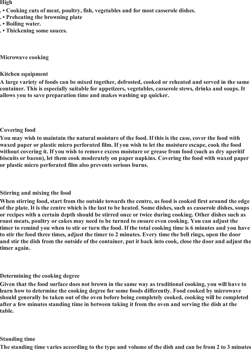      High   . &bull; Cooking cuts of meat, poultry, fish, vegetables and for most casserole dishes.   . &bull; Preheating the browning plate  . &bull; Boiling water.   . &bull; Thickening some sauces.     Microwave cooking   Kitchen equipment   A large variety of foods can be mixed together, defrosted, cooked or reheated and served in the same container. This is especially suitable for appetizers, vegetables, casserole stews, drinks and soups. It allows you to save preparation time and makes washing up quicker.     Covering food   You may wish to maintain the natural moisture of the food. If this is the case, cover the food with waxed paper or plastic micro perforated film. If you wish to let the moisture escape, cook the food without covering it. If you wish to remove excess moisture or grease from food (such as dry aperitif biscuits or bacon), let them cook moderately on paper napkins. Covering the food with waxed paper or plastic micro perforated film also prevents serious burns.    Stirring and mixing the food   When stirring food, start from the outside towards the centre, as food is cooked first around the edge of the plate. It is the centre which is the last to be heated. Some dishes, such as casserole dishes, soups or recipes with a certain depth should be stirred once or twice during cooking. Other dishes such as roast meats, poultry or cakes may need to be turned to ensure even cooking. You can adjust the timer to remind you when to stir or turn the food. If the total cooking time is 6 minutes and you have to stir the food three times, adjust the timer to 2 minutes. Every time the bell rings, open the door and stir the dish from the outside of the container, put it back into cook, close the door and adjust the timer again.    Determining the cooking degree   Given that the food surface does not brown in the same way as traditional cooking, you will have to learn how to determine the cooking degree for some foods differently. Food cooked by microwave should generally be taken out of the oven before being completely cooked, cooking will be completed after a few minutes standing time in between taking it from the oven and serving the dish at the table.      Standing time   The standing time varies according to the type and volume of the dish and can be from 2 to 3 minutes 