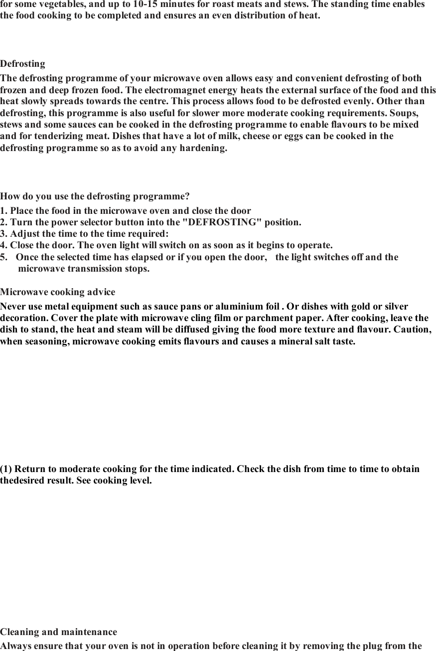 for some vegetables, and up to 10-15 minutes for roast meats and stews. The standing time enables the food cooking to be completed and ensures an even distribution of heat.    Defrosting   The defrosting programme of your microwave oven allows easy and convenient defrosting of both frozen and deep frozen food. The electromagnet energy heats the external surface of the food and this heat slowly spreads towards the centre. This process allows food to be defrosted evenly. Other than defrosting, this programme is also useful for slower more moderate cooking requirements. Soups, stews and some sauces can be cooked in the defrosting programme to enable flavours to be mixed and for tenderizing meat. Dishes that have a lot of milk, cheese or eggs can be cooked in the defrosting programme so as to avoid any hardening.    How do you use the defrosting programme?   1. Place the food in the microwave oven and close the door  2. Turn the power selector button into the "DEFROSTING" position.   3. Adjust the time to the time required:  4. Close the door. The oven light will switch on as soon as it begins to operate.   5.  Once the selected time has elapsed or if you open the door,  the light switches off and the microwave transmission stops.   Microwave cooking advice   Never use metal equipment such as sauce pans or aluminium foil . Or dishes with gold or silver decoration. Cover the plate with microwave cling film or parchment paper. After cooking, leave the dish to stand, the heat and steam will be diffused giving the food more texture and flavour. Caution, when seasoning, microwave cooking emits flavours and causes a mineral salt taste.   (1) Return to moderate cooking for the time indicated. Check the dish from time to time to obtain thedesired result. See cooking level.      Cleaning and maintenance   Always ensure that your oven is not in operation before cleaning it by removing the plug from the 