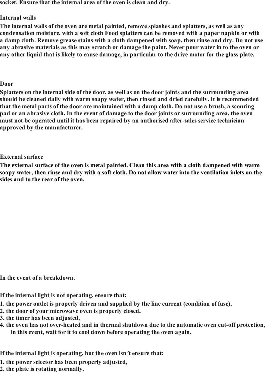 socket. Ensure that the internal area of the oven is clean and dry.   Internal walls   The internal walls of the oven are metal painted, remove splashes and splatters, as well as any condensation moisture, with a soft cloth Food splatters can be removed with a paper napkin or with a damp cloth. Remove grease stains with a cloth dampened with soap, then rinse and dry. Do not use any abrasive materials as this may scratch or damage the paint. Never pour water in to the oven or any other liquid that is likely to cause damage, in particular to the drive motor for the glass plate.    Door   Splatters on the internal side of the door, as well as on the door joints and the surrounding area should be cleaned daily with warm soapy water, then rinsed and dried carefully. It is recommended that the metal parts of the door are maintained with a damp cloth. Do not use a brush, a scouring pad or an abrasive cloth. In the event of damage to the door joints or surrounding area, the oven must not be operated until it has been repaired by an authorised after-sales service technician approved by the manufacturer.    External surface   The external surface of the oven is metal painted. Clean this area with a cloth dampened with warm soapy water, then rinse and dry with a soft cloth. Do not allow water into the ventilation inlets on the sides and to the rear of the oven.    In the event of a breakdown.   If the internal light is not operating, ensure that:   1. the power outlet is properly driven and supplied by the line current (condition of fuse),   2. the door of your microwave oven is properly closed,  3. the timer has been adjusted,  4. the oven has not over-heated and in thermal shutdown due to the automatic oven cut-off protection, in this event, wait for it to cool down before operating the oven again.      If the internal light is operating, but the oven isn&rsquo;t ensure that:   1. the power selector has been properly adjusted,  2. the plate is rotating normally.       