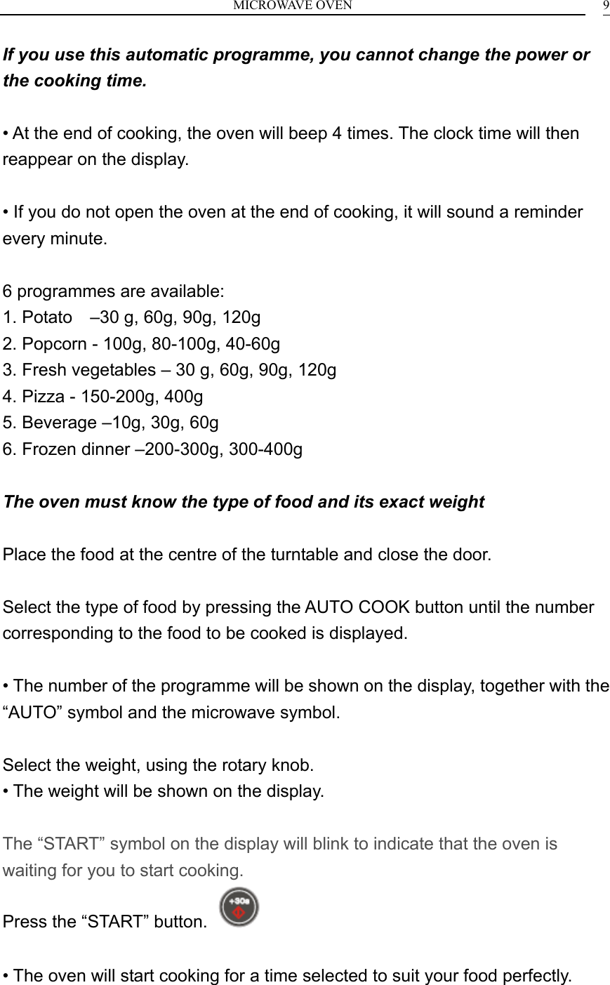 MICROWAVE OVEN    9If you use this automatic programme, you cannot change the power or the cooking time.  &bull; At the end of cooking, the oven will beep 4 times. The clock time will then reappear on the display.  &bull; If you do not open the oven at the end of cooking, it will sound a reminder every minute.  6 programmes are available: 1. Potato    &ndash;30 g, 60g, 90g, 120g 2. Popcorn - 100g, 80-100g, 40-60g 3. Fresh vegetables &ndash; 30 g, 60g, 90g, 120g 4. Pizza - 150-200g, 400g 5. Beverage &ndash;10g, 30g, 60g 6. Frozen dinner &ndash;200-300g, 300-400g  The oven must know the type of food and its exact weight  Place the food at the centre of the turntable and close the door.  Select the type of food by pressing the AUTO COOK button until the number corresponding to the food to be cooked is displayed.  &bull; The number of the programme will be shown on the display, together with the &ldquo;AUTO&rdquo; symbol and the microwave symbol.  Select the weight, using the rotary knob. &bull; The weight will be shown on the display.  The &ldquo;START&rdquo; symbol on the display will blink to indicate that the oven is waiting for you to start cooking. Press the &ldquo;START&rdquo; button.    &bull; The oven will start cooking for a time selected to suit your food perfectly.   