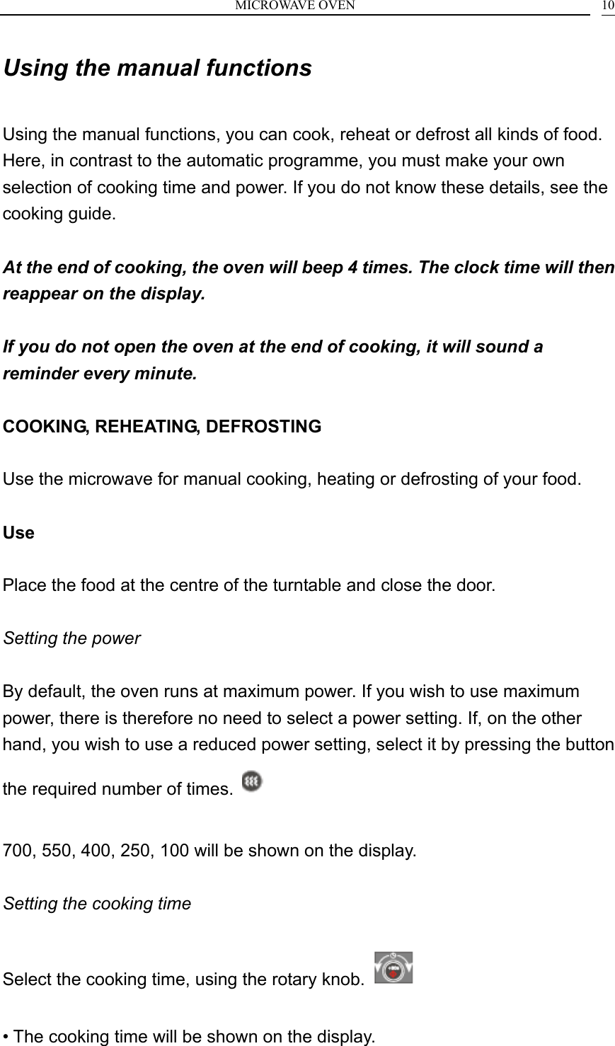 MICROWAVE OVEN    10Using the manual functions  Using the manual functions, you can cook, reheat or defrost all kinds of food. Here, in contrast to the automatic programme, you must make your own selection of cooking time and power. If you do not know these details, see the cooking guide.  At the end of cooking, the oven will beep 4 times. The clock time will then reappear on the display.  If you do not open the oven at the end of cooking, it will sound a reminder every minute.  COOKING, REHEATING, DEFROSTING  Use the microwave for manual cooking, heating or defrosting of your food.  Use  Place the food at the centre of the turntable and close the door. GB Setting the power  By default, the oven runs at maximum power. If you wish to use maximum power, there is therefore no need to select a power setting. If, on the other hand, you wish to use a reduced power setting, select it by pressing the button the required number of times.    700, 550, 400, 250, 100 will be shown on the display.  Setting the cooking time  Select the cooking time, using the rotary knob.    &bull; The cooking time will be shown on the display. 