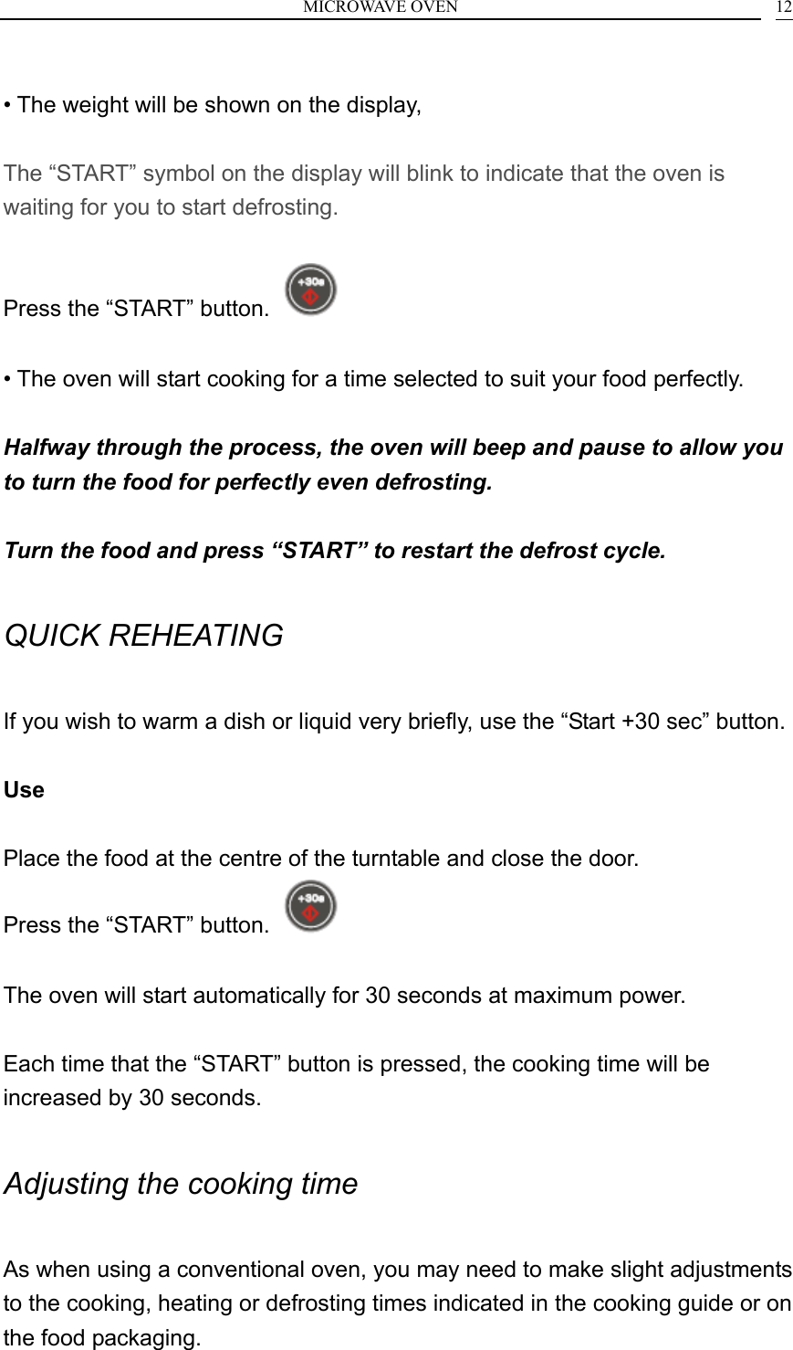 MICROWAVE OVEN    12 &bull; The weight will be shown on the display,  The &ldquo;START&rdquo; symbol on the display will blink to indicate that the oven is waiting for you to start defrosting.  Press the &ldquo;START&rdquo; button.    &bull; The oven will start cooking for a time selected to suit your food perfectly.  Halfway through the process, the oven will beep and pause to allow you to turn the food for perfectly even defrosting.  Turn the food and press &ldquo;START&rdquo; to restart the defrost cycle.  QUICK REHEATING  If you wish to warm a dish or liquid very briefly, use the &ldquo;Start +30 sec&rdquo; button.  Use  Place the food at the centre of the turntable and close the door. Press the &ldquo;START&rdquo; button.    The oven will start automatically for 30 seconds at maximum power.  Each time that the &ldquo;START&rdquo; button is pressed, the cooking time will be increased by 30 seconds.  Adjusting the cooking time  As when using a conventional oven, you may need to make slight adjustments to the cooking, heating or defrosting times indicated in the cooking guide or on the food packaging. 