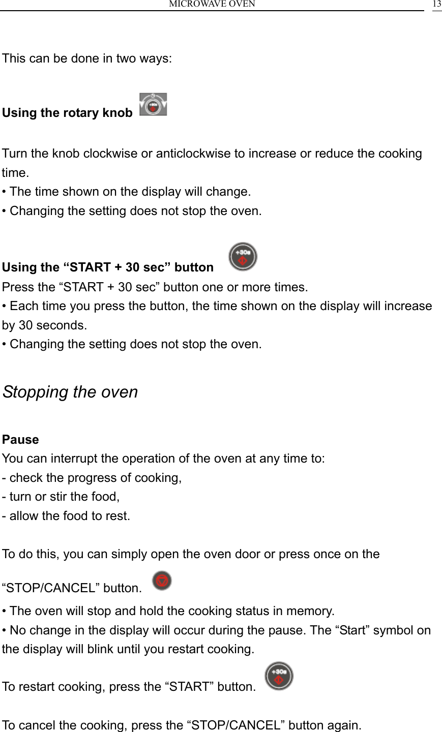 MICROWAVE OVEN    13 This can be done in two ways:  Using the rotary knob    Turn the knob clockwise or anticlockwise to increase or reduce the cooking time. &bull; The time shown on the display will change. &bull; Changing the setting does not stop the oven.  Using the &ldquo;START + 30 sec&rdquo; button     Press the &ldquo;START + 30 sec&rdquo; button one or more times. &bull; Each time you press the button, the time shown on the display will increase by 30 seconds. &bull; Changing the setting does not stop the oven.  Stopping the oven  Pause You can interrupt the operation of the oven at any time to: - check the progress of cooking, - turn or stir the food, - allow the food to rest.  To do this, you can simply open the oven door or press once on the &ldquo;STOP/CANCEL&rdquo; button.   &bull; The oven will stop and hold the cooking status in memory. &bull; No change in the display will occur during the pause. The &ldquo;Start&rdquo; symbol on the display will blink until you restart cooking. To restart cooking, press the &ldquo;START&rdquo; button.    To cancel the cooking, press the &ldquo;STOP/CANCEL&rdquo; button again.  