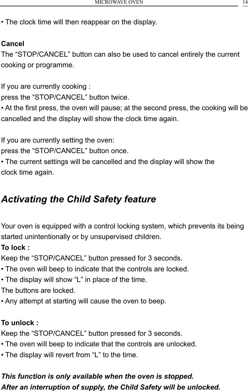 MICROWAVE OVEN    14&bull; The clock time will then reappear on the display.  Cancel The &ldquo;STOP/CANCEL&rdquo; button can also be used to cancel entirely the current cooking or programme.  If you are currently cooking : press the &ldquo;STOP/CANCEL&rdquo; button twice. &bull; At the first press, the oven will pause; at the second press, the cooking will be cancelled and the display will show the clock time again.  If you are currently setting the oven: press the &ldquo;STOP/CANCEL&rdquo; button once. &bull; The current settings will be cancelled and the display will show the clock time again.  Activating the Child Safety feature  Your oven is equipped with a control locking system, which prevents its being started unintentionally or by unsupervised children. To lock : Keep the &ldquo;STOP/CANCEL&rdquo; button pressed for 3 seconds. &bull; The oven will beep to indicate that the controls are locked. &bull; The display will show &ldquo;L&rdquo; in place of the time. The buttons are locked. &bull; Any attempt at starting will cause the oven to beep.  To unlock : Keep the &ldquo;STOP/CANCEL&rdquo; button pressed for 3 seconds. &bull; The oven will beep to indicate that the controls are unlocked. &bull; The display will revert from &ldquo;L&rdquo; to the time. GB This function is only available when the oven is stopped. After an interruption of supply, the Child Safety will be unlocked.   