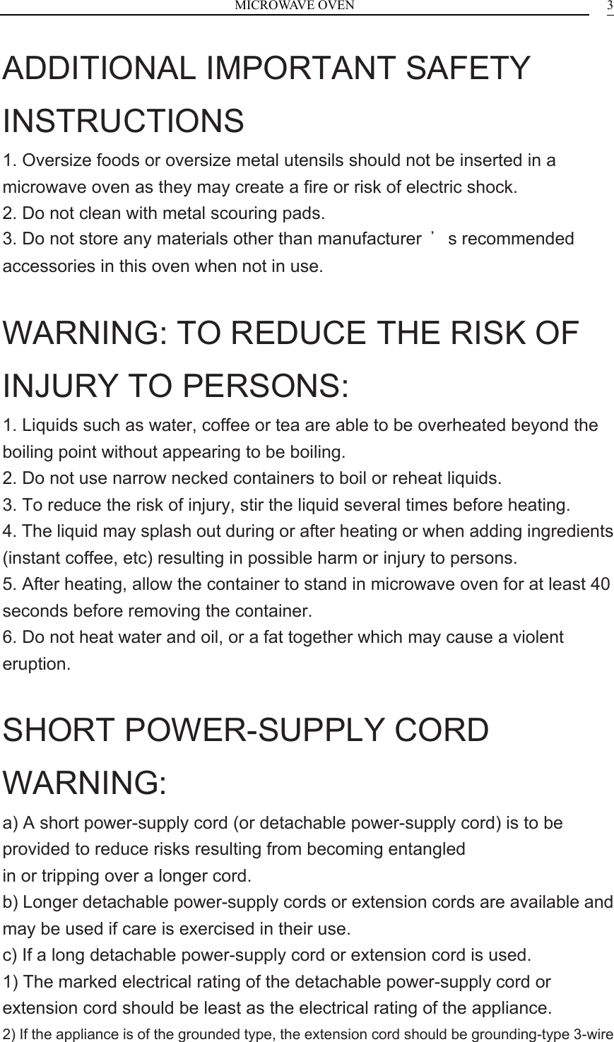 MICROWAVE OVEN    3ADDITIONAL IMPORTANT SAFETY INSTRUCTIONS 1. Oversize foods or oversize metal utensils should not be inserted in a microwave oven as they may create a fire or risk of electric shock. 2. Do not clean with metal scouring pads. 3. Do not store any materials other than manufacturer  &rsquo;s recommended accessories in this oven when not in use.  WARNING: TO REDUCE THE RISK OF INJURY TO PERSONS: 1. Liquids such as water, coffee or tea are able to be overheated beyond the boiling point without appearing to be boiling. 2. Do not use narrow necked containers to boil or reheat liquids. 3. To reduce the risk of injury, stir the liquid several times before heating. 4. The liquid may splash out during or after heating or when adding ingredients (instant coffee, etc) resulting in possible harm or injury to persons. 5. After heating, allow the container to stand in microwave oven for at least 40 seconds before removing the container. 6. Do not heat water and oil, or a fat together which may cause a violent eruption.  SHORT POWER-SUPPLY CORD WARNING: a) A short power-supply cord (or detachable power-supply cord) is to be provided to reduce risks resulting from becoming entangled in or tripping over a longer cord. b) Longer detachable power-supply cords or extension cords are available and may be used if care is exercised in their use. c) If a long detachable power-supply cord or extension cord is used. 1) The marked electrical rating of the detachable power-supply cord or extension cord should be least as the electrical rating of the appliance. 2) If the appliance is of the grounded type, the extension cord should be grounding-type 3-wire 
