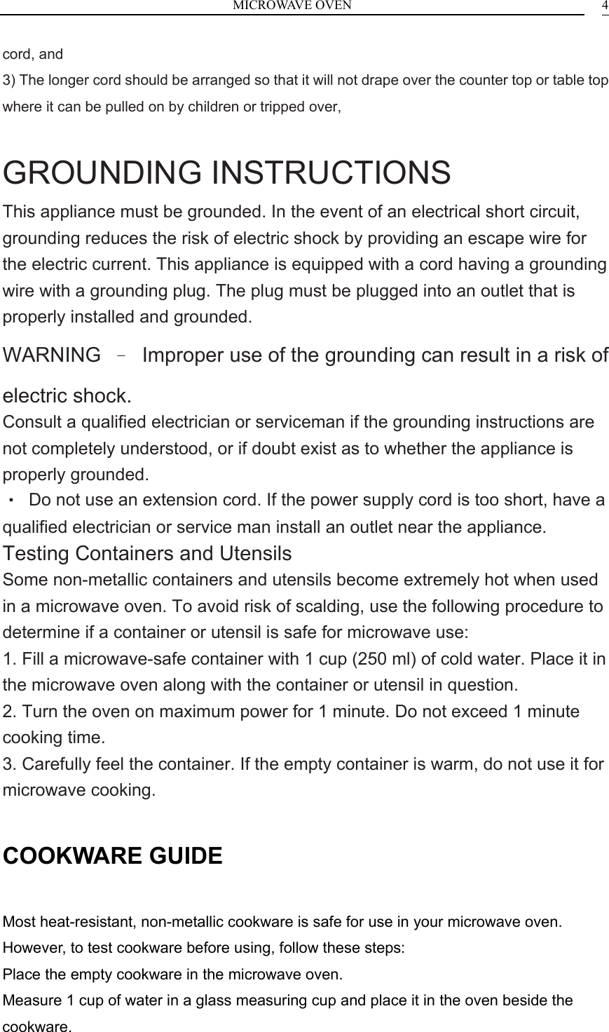 MICROWAVE OVEN    4cord, and 3) The longer cord should be arranged so that it will not drape over the counter top or table top where it can be pulled on by children or tripped over,  GROUNDING INSTRUCTIONS This appliance must be grounded. In the event of an electrical short circuit, grounding reduces the risk of electric shock by providing an escape wire for the electric current. This appliance is equipped with a cord having a grounding wire with a grounding plug. The plug must be plugged into an outlet that is properly installed and grounded. WARNING  &ndash;  Improper use of the grounding can result in a risk of electric shock. Consult a qualified electrician or serviceman if the grounding instructions are not completely understood, or if doubt exist as to whether the appliance is properly grounded. &bull;  Do not use an extension cord. If the power supply cord is too short, have a qualified electrician or service man install an outlet near the appliance. Testing Containers and Utensils Some non-metallic containers and utensils become extremely hot when used in a microwave oven. To avoid risk of scalding, use the following procedure to determine if a container or utensil is safe for microwave use: 1. Fill a microwave-safe container with 1 cup (250 ml) of cold water. Place it in the microwave oven along with the container or utensil in question. 2. Turn the oven on maximum power for 1 minute. Do not exceed 1 minute cooking time. 3. Carefully feel the container. If the empty container is warm, do not use it for microwave cooking.  COOKWARE GUIDE  Most heat-resistant, non-metallic cookware is safe for use in your microwave oven. However, to test cookware before using, follow these steps: Place the empty cookware in the microwave oven. Measure 1 cup of water in a glass measuring cup and place it in the oven beside the cookware. 
