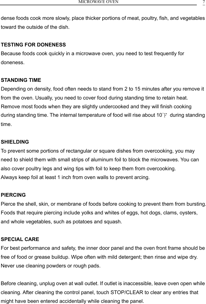 MICROWAVE OVEN    7dense foods cook more slowly, place thicker portions of meat, poultry, fish, and vegetables toward the outside of the dish.  TESTING FOR DONENESS Because foods cook quickly in a microwave oven, you need to test frequently for doneness.  STANDING TIME Depending on density, food often needs to stand from 2 to 15 minutes after you remove it from the oven. Usually, you need to cover food during standing time to retain heat. Remove most foods when they are slightly undercooked and they will finish cooking during standing time. The internal temperature of food will rise about 10℉ during standing time.  SHIELDING To prevent some portions of rectangular or square dishes from overcooking, you may need to shield them with small strips of aluminum foil to block the microwaves. You can also cover poultry legs and wing tips with foil to keep them from overcooking. Always keep foil at least 1 inch from oven walls to prevent arcing.  PIERCING Pierce the shell, skin, or membrane of foods before cooking to prevent them from bursting. Foods that require piercing include yolks and whites of eggs, hot dogs, clams, oysters, and whole vegetables, such as potatoes and squash.  SPECIAL CARE For best performance and safety, the inner door panel and the oven front frame should be free of food or grease buildup. Wipe often with mild detergent; then rinse and wipe dry. Never use cleaning powders or rough pads.  Before cleaning, unplug oven at wall outlet. If outlet is inaccessible, leave oven open while cleaning. After cleaning the control panel, touch STOP/CLEAR to clear any entries that might have been entered accidentally while cleaning the panel.      