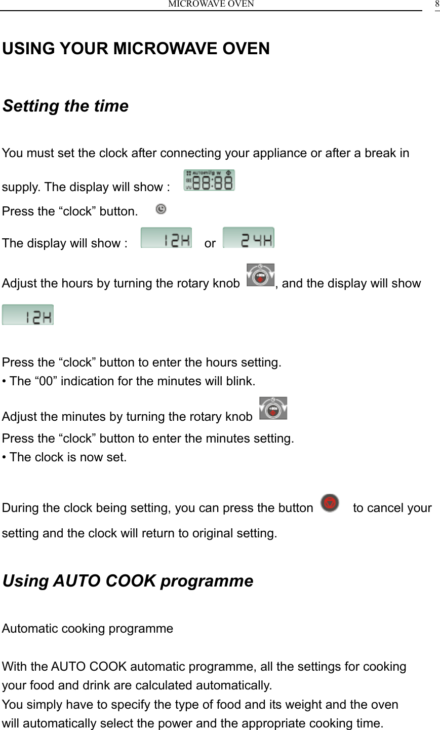 MICROWAVE OVEN    8USING YOUR MICROWAVE OVEN  Setting the time  You must set the clock after connecting your appliance or after a break in supply. The display will show :                                            Press the &ldquo;clock&rdquo; button.      The display will show :      or   Adjust the hours by turning the rotary knob  , and the display will show    Press the &ldquo;clock&rdquo; button to enter the hours setting. &bull; The &ldquo;00&rdquo; indication for the minutes will blink. Adjust the minutes by turning the rotary knob   Press the &ldquo;clock&rdquo; button to enter the minutes setting. &bull; The clock is now set.  During the clock being setting, you can press the button    to cancel your setting and the clock will return to original setting.  Using AUTO COOK programme  Automatic cooking programme  With the AUTO COOK automatic programme, all the settings for cooking your food and drink are calculated automatically. You simply have to specify the type of food and its weight and the oven will automatically select the power and the appropriate cooking time.  
