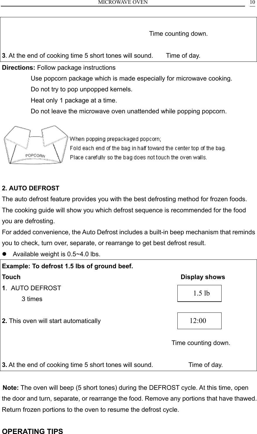 MICROWAVE OVEN    10                                               Time counting down.  3. At the end of cooking time 5 short tones will sound.        Time of day. Directions: Follow package instructions          Use popcorn package which is made especially for microwave cooking.                   Do not try to pop unpopped kernels.                   Heat only 1 package at a time.                   Do not leave the microwave oven unattended while popping popcorn.   2. AUTO DEFROST The auto defrost feature provides you with the best defrosting method for frozen foods. The cooking guide will show you which defrost sequence is recommended for the food you are defrosting.   For added convenience, the Auto Defrost includes a built-in beep mechanism that reminds you to check, turn over, separate, or rearrange to get best defrost result.  Available weight is 0.5~4.0 lbs. Example: To defrost 1.5 lbs of ground beef. Touch                                                  Display shows 1.  AUTO DEFROST 3 times  2. This oven will start automatically                         Time counting down.  3. At the end of cooking time 5 short tones will sound.                      Time of day.  Note: The oven will beep (5 short tones) during the DEFROST cycle. At this time, open the door and turn, separate, or rearrange the food. Remove any portions that have thawed. Return frozen portions to the oven to resume the defrost cycle.  OPERATING TIPS   12:00    1.5 lb 