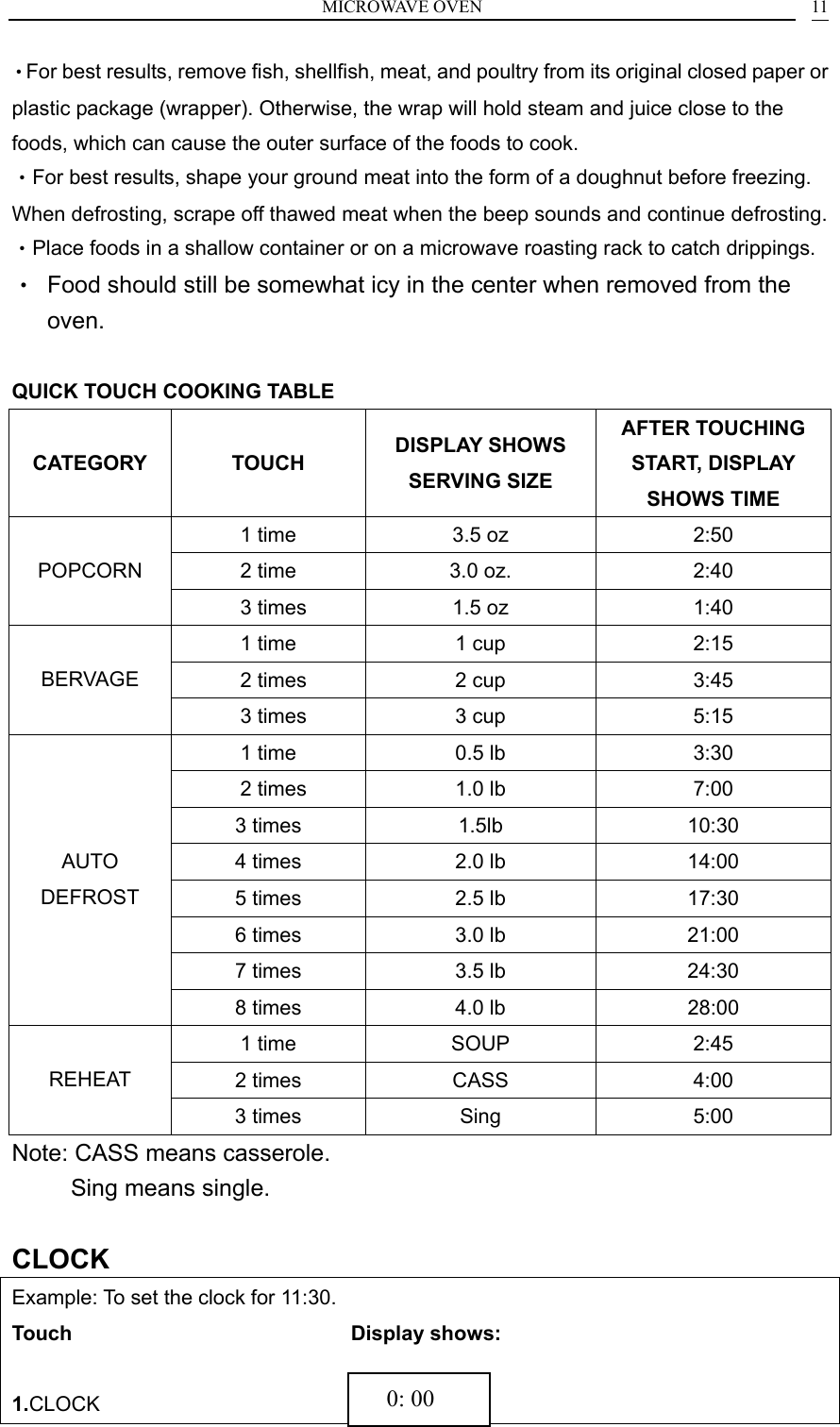 MICROWAVE OVEN    11&bull;For best results, remove fish, shellfish, meat, and poultry from its original closed paper or plastic package (wrapper). Otherwise, the wrap will hold steam and juice close to the foods, which can cause the outer surface of the foods to cook. &bull;For best results, shape your ground meat into the form of a doughnut before freezing. When defrosting, scrape off thawed meat when the beep sounds and continue defrosting.   &bull;Place foods in a shallow container or on a microwave roasting rack to catch drippings. &bull;  Food should still be somewhat icy in the center when removed from the oven.  QUICK TOUCH COOKING TABLE CATEGORY TOUCH  DISPLAY SHOWS SERVING SIZE AFTER TOUCHING START, DISPLAY SHOWS TIME 1 time  3.5 oz  2:50 2 time  3.0 oz.  2:40 POPCORN   3 times  1.5 oz  1:40 1 time  1 cup  2:15   2 times  2 cup  3:45 BERVAGE   3 times  3 cup  5:15 1 time  0.5 lb  3:30   2 times  1.0 lb  7:00 3 times  1.5lb  10:30 4 times  2.0 lb  14:00 5 times  2.5 lb  17:30 6 times  3.0 lb  21:00 7 times  3.5 lb  24:30 AUTO DEFROST 8 times  4.0 lb     28:00 1 time  SOUP  2:45 2 times  CASS  4:00 REHEAT 3 times  Sing    5:00 Note: CASS means casserole.      Sing means single.  CLOCK Example: To set the clock for 11:30. Touch                            Display shows:  1.CLOCK                            0: 00 