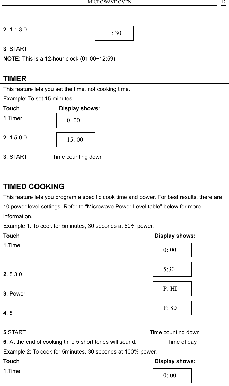 MICROWAVE OVEN    12 2. 1 1 3 0                      3. START NOTE: This is a 12-hour clock (01:00~12:59)  TIMER This feature lets you set the time, not cooking time. Example: To set 15 minutes. Touch               Display shows: 1.Timer             2. 1 5 0 0            3. START         Time counting down   TIMED COOKING This feature lets you program a specific cook time and power. For best results, there are 10 power level settings. Refer to &ldquo;Microwave Power Level table&rdquo; below for more information. Example 1: To cook for 5minutes, 30 seconds at 80% power. Touch                                                 Display shows: 1.Time                  2. 5 3 0                3. Power                 4. 8                   5 START                                            Time counting down 6. At the end of cooking time 5 short tones will sound.           Time of day.      Example 2: To cook for 5minutes, 30 seconds at 100% power. Touch                                                 Display shows: 1.Time                   P: 80   P: HI   5:30   0: 00   0: 00   15: 00   11: 30   0: 00 