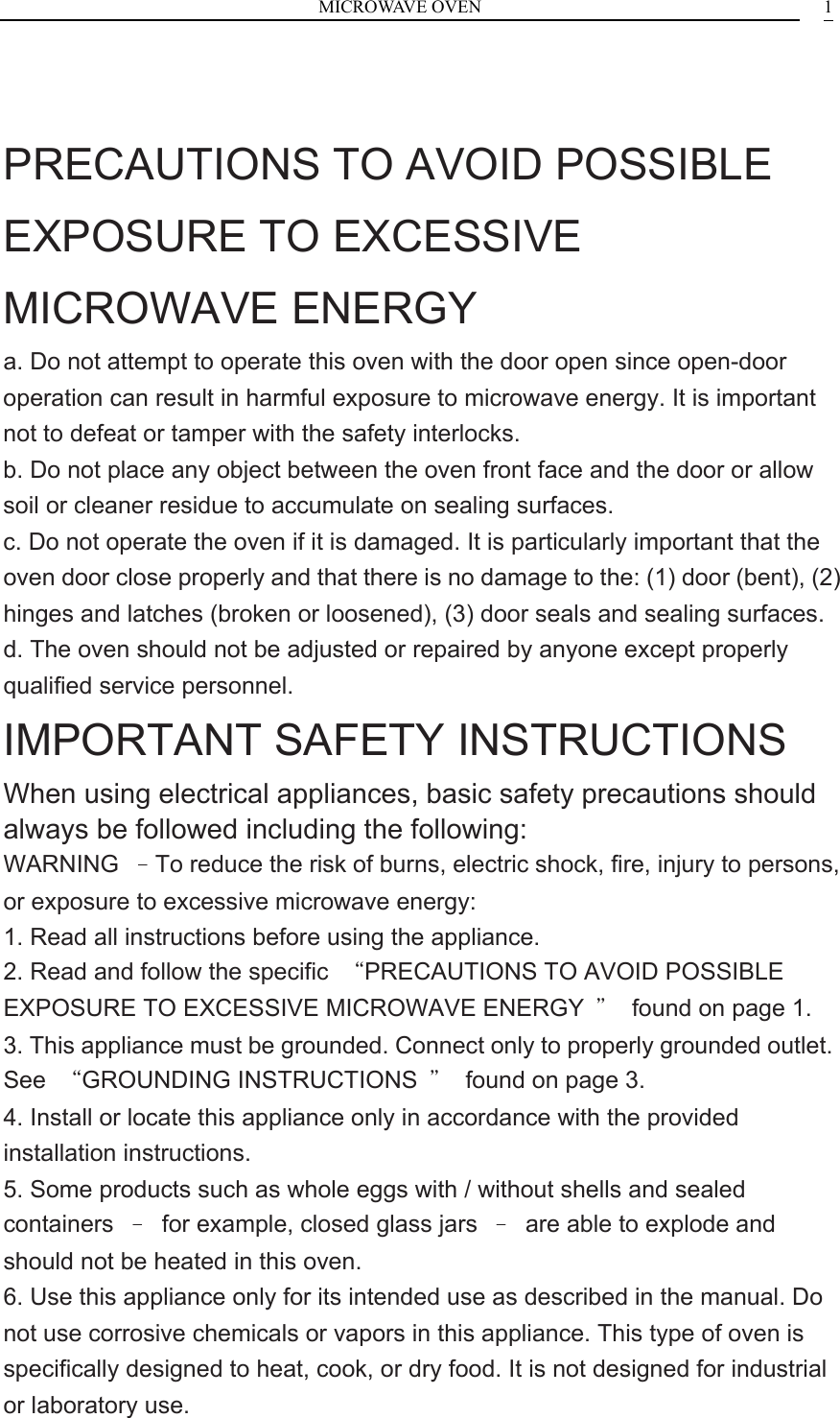 MICROWAVE OVEN    1  PRECAUTIONS TO AVOID POSSIBLE EXPOSURE TO EXCESSIVE MICROWAVE ENERGY a. Do not attempt to operate this oven with the door open since open-door operation can result in harmful exposure to microwave energy. It is important not to defeat or tamper with the safety interlocks. b. Do not place any object between the oven front face and the door or allow soil or cleaner residue to accumulate on sealing surfaces. c. Do not operate the oven if it is damaged. It is particularly important that the oven door close properly and that there is no damage to the: (1) door (bent), (2) hinges and latches (broken or loosened), (3) door seals and sealing surfaces. d. The oven should not be adjusted or repaired by anyone except properly qualified service personnel. IMPORTANT SAFETY INSTRUCTIONS When using electrical appliances, basic safety precautions should always be followed including the following: WARNING  &ndash;To reduce the risk of burns, electric shock, fire, injury to persons, or exposure to excessive microwave energy: 1. Read all instructions before using the appliance. 2. Read and follow the specific  &ldquo;PRECAUTIONS TO AVOID POSSIBLE EXPOSURE TO EXCESSIVE MICROWAVE ENERGY  &rdquo;  found on page 1. 3. This appliance must be grounded. Connect only to properly grounded outlet. See  &ldquo;GROUNDING INSTRUCTIONS  &rdquo;  found on page 3. 4. Install or locate this appliance only in accordance with the provided installation instructions. 5. Some products such as whole eggs with / without shells and sealed containers  &ndash;  for example, closed glass jars  &ndash;  are able to explode and should not be heated in this oven. 6. Use this appliance only for its intended use as described in the manual. Do not use corrosive chemicals or vapors in this appliance. This type of oven is specifically designed to heat, cook, or dry food. It is not designed for industrial or laboratory use. 