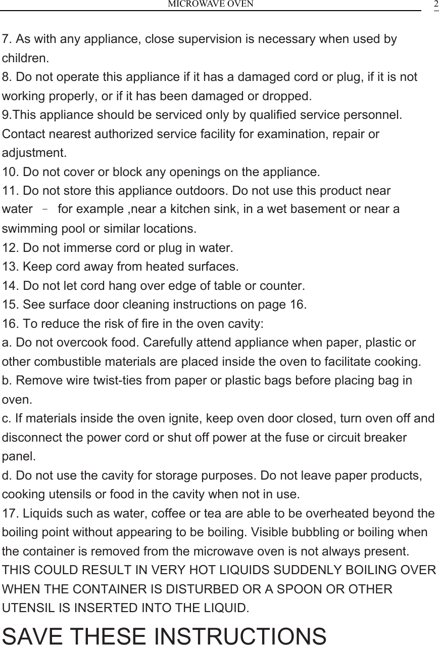 MICROWAVE OVEN    27. As with any appliance, close supervision is necessary when used by children. 8. Do not operate this appliance if it has a damaged cord or plug, if it is not working properly, or if it has been damaged or dropped. 9.This appliance should be serviced only by qualified service personnel. Contact nearest authorized service facility for examination, repair or adjustment. 10. Do not cover or block any openings on the appliance. 11. Do not store this appliance outdoors. Do not use this product near water  &ndash;  for example ,near a kitchen sink, in a wet basement or near a swimming pool or similar locations. 12. Do not immerse cord or plug in water. 13. Keep cord away from heated surfaces. 14. Do not let cord hang over edge of table or counter. 15. See surface door cleaning instructions on page 16. 16. To reduce the risk of fire in the oven cavity: a. Do not overcook food. Carefully attend appliance when paper, plastic or other combustible materials are placed inside the oven to facilitate cooking. b. Remove wire twist-ties from paper or plastic bags before placing bag in oven. c. If materials inside the oven ignite, keep oven door closed, turn oven off and disconnect the power cord or shut off power at the fuse or circuit breaker panel. d. Do not use the cavity for storage purposes. Do not leave paper products, cooking utensils or food in the cavity when not in use. 17. Liquids such as water, coffee or tea are able to be overheated beyond the boiling point without appearing to be boiling. Visible bubbling or boiling when the container is removed from the microwave oven is not always present. THIS COULD RESULT IN VERY HOT LIQUIDS SUDDENLY BOILING OVER WHEN THE CONTAINER IS DISTURBED OR A SPOON OR OTHER UTENSIL IS INSERTED INTO THE LIQUID. SAVE THESE INSTRUCTIONS    