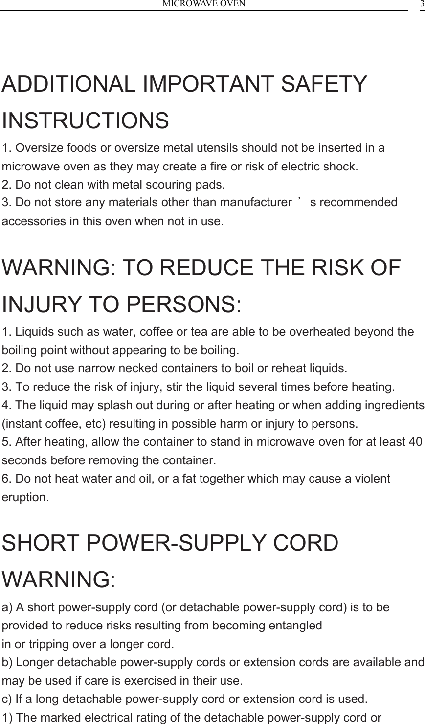 MICROWAVE OVEN    3 ADDITIONAL IMPORTANT SAFETY INSTRUCTIONS 1. Oversize foods or oversize metal utensils should not be inserted in a microwave oven as they may create a fire or risk of electric shock. 2. Do not clean with metal scouring pads. 3. Do not store any materials other than manufacturer  &rsquo;s recommended accessories in this oven when not in use.  WARNING: TO REDUCE THE RISK OF INJURY TO PERSONS: 1. Liquids such as water, coffee or tea are able to be overheated beyond the boiling point without appearing to be boiling. 2. Do not use narrow necked containers to boil or reheat liquids. 3. To reduce the risk of injury, stir the liquid several times before heating. 4. The liquid may splash out during or after heating or when adding ingredients (instant coffee, etc) resulting in possible harm or injury to persons. 5. After heating, allow the container to stand in microwave oven for at least 40 seconds before removing the container. 6. Do not heat water and oil, or a fat together which may cause a violent eruption.  SHORT POWER-SUPPLY CORD WARNING: a) A short power-supply cord (or detachable power-supply cord) is to be provided to reduce risks resulting from becoming entangled in or tripping over a longer cord. b) Longer detachable power-supply cords or extension cords are available and may be used if care is exercised in their use. c) If a long detachable power-supply cord or extension cord is used. 1) The marked electrical rating of the detachable power-supply cord or 