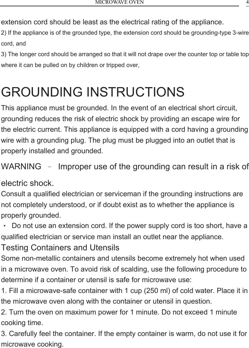 MICROWAVE OVEN    4extension cord should be least as the electrical rating of the appliance. 2) If the appliance is of the grounded type, the extension cord should be grounding-type 3-wire cord, and 3) The longer cord should be arranged so that it will not drape over the counter top or table top where it can be pulled on by children or tripped over,  GROUNDING INSTRUCTIONS This appliance must be grounded. In the event of an electrical short circuit, grounding reduces the risk of electric shock by providing an escape wire for the electric current. This appliance is equipped with a cord having a grounding wire with a grounding plug. The plug must be plugged into an outlet that is properly installed and grounded. WARNING  &ndash;  Improper use of the grounding can result in a risk of electric shock. Consult a qualified electrician or serviceman if the grounding instructions are not completely understood, or if doubt exist as to whether the appliance is properly grounded. &bull;  Do not use an extension cord. If the power supply cord is too short, have a qualified electrician or service man install an outlet near the appliance. Testing Containers and Utensils Some non-metallic containers and utensils become extremely hot when used in a microwave oven. To avoid risk of scalding, use the following procedure to determine if a container or utensil is safe for microwave use: 1. Fill a microwave-safe container with 1 cup (250 ml) of cold water. Place it in the microwave oven along with the container or utensil in question. 2. Turn the oven on maximum power for 1 minute. Do not exceed 1 minute cooking time. 3. Carefully feel the container. If the empty container is warm, do not use it for microwave cooking.        