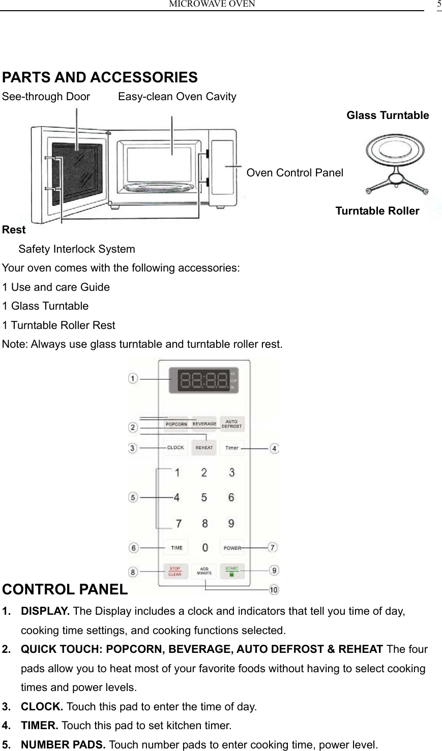 MICROWAVE OVEN    5  PARTS AND ACCESSORIES See-through Door     Easy-clean Oven Cavity                                                               Glass Turntable                                               Oven Control Panel                                                              Turntable Roller Rest    Safety Interlock System Your oven comes with the following accessories: 1 Use and care Guide 1 Glass Turntable 1 Turntable Roller Rest Note: Always use glass turntable and turntable roller rest. CONTROL PANEL  1. DISPLAY. The Display includes a clock and indicators that tell you time of day, cooking time settings, and cooking functions selected. 2.  QUICK TOUCH: POPCORN, BEVERAGE, AUTO DEFROST &amp; REHEAT The four pads allow you to heat most of your favorite foods without having to select cooking times and power levels. 3. CLOCK. Touch this pad to enter the time of day. 4. TIMER. Touch this pad to set kitchen timer. 5. NUMBER PADS. Touch number pads to enter cooking time, power level. 