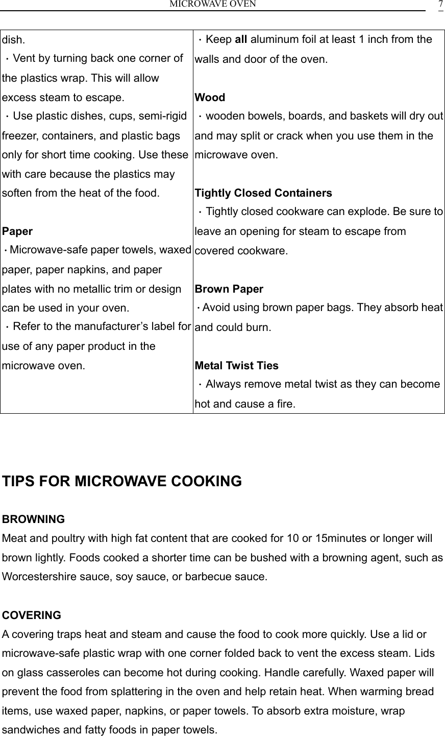 MICROWAVE OVEN    7dish. ．Vent by turning back one corner of the plastics wrap. This will allow excess steam to escape. ．Use plastic dishes, cups, semi-rigid freezer, containers, and plastic bags only for short time cooking. Use these with care because the plastics may soften from the heat of the food.  Paper ．Microwave-safe paper towels, waxed paper, paper napkins, and paper plates with no metallic trim or design can be used in your oven. ．Refer to the manufacturer&rsquo;s label for use of any paper product in the microwave oven. ．Keep all aluminum foil at least 1 inch from the walls and door of the oven.  Wood ．wooden bowels, boards, and baskets will dry out and may split or crack when you use them in the microwave oven.  Tightly Closed Containers ．Tightly closed cookware can explode. Be sure to leave an opening for steam to escape from covered cookware.  Brown Paper ．Avoid using brown paper bags. They absorb heat and could burn.  Metal Twist Ties   ．Always remove metal twist as they can become hot and cause a fire.    TIPS FOR MICROWAVE COOKING  BROWNING Meat and poultry with high fat content that are cooked for 10 or 15minutes or longer will brown lightly. Foods cooked a shorter time can be bushed with a browning agent, such as Worcestershire sauce, soy sauce, or barbecue sauce.  COVERING A covering traps heat and steam and cause the food to cook more quickly. Use a lid or microwave-safe plastic wrap with one corner folded back to vent the excess steam. Lids on glass casseroles can become hot during cooking. Handle carefully. Waxed paper will prevent the food from splattering in the oven and help retain heat. When warming bread items, use waxed paper, napkins, or paper towels. To absorb extra moisture, wrap sandwiches and fatty foods in paper towels.  