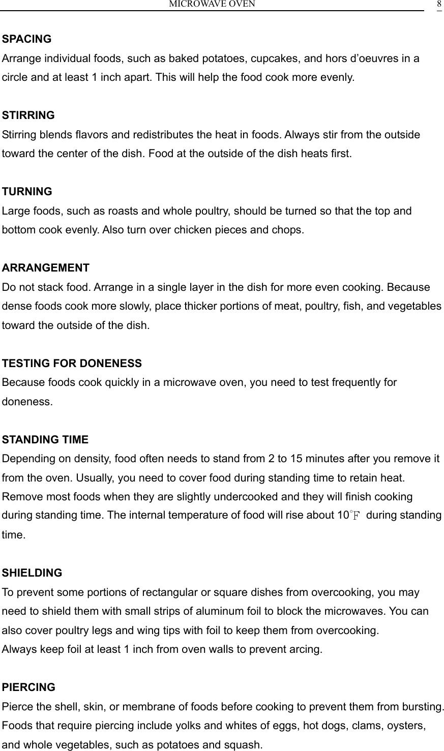 MICROWAVE OVEN    8SPACING Arrange individual foods, such as baked potatoes, cupcakes, and hors d&rsquo;oeuvres in a circle and at least 1 inch apart. This will help the food cook more evenly.  STIRRING Stirring blends flavors and redistributes the heat in foods. Always stir from the outside toward the center of the dish. Food at the outside of the dish heats first.  TURNING Large foods, such as roasts and whole poultry, should be turned so that the top and bottom cook evenly. Also turn over chicken pieces and chops.  ARRANGEMENT Do not stack food. Arrange in a single layer in the dish for more even cooking. Because dense foods cook more slowly, place thicker portions of meat, poultry, fish, and vegetables toward the outside of the dish.  TESTING FOR DONENESS Because foods cook quickly in a microwave oven, you need to test frequently for doneness.  STANDING TIME Depending on density, food often needs to stand from 2 to 15 minutes after you remove it from the oven. Usually, you need to cover food during standing time to retain heat. Remove most foods when they are slightly undercooked and they will finish cooking during standing time. The internal temperature of food will rise about 10℉ during standing time.  SHIELDING To prevent some portions of rectangular or square dishes from overcooking, you may need to shield them with small strips of aluminum foil to block the microwaves. You can also cover poultry legs and wing tips with foil to keep them from overcooking. Always keep foil at least 1 inch from oven walls to prevent arcing.  PIERCING Pierce the shell, skin, or membrane of foods before cooking to prevent them from bursting. Foods that require piercing include yolks and whites of eggs, hot dogs, clams, oysters, and whole vegetables, such as potatoes and squash. 