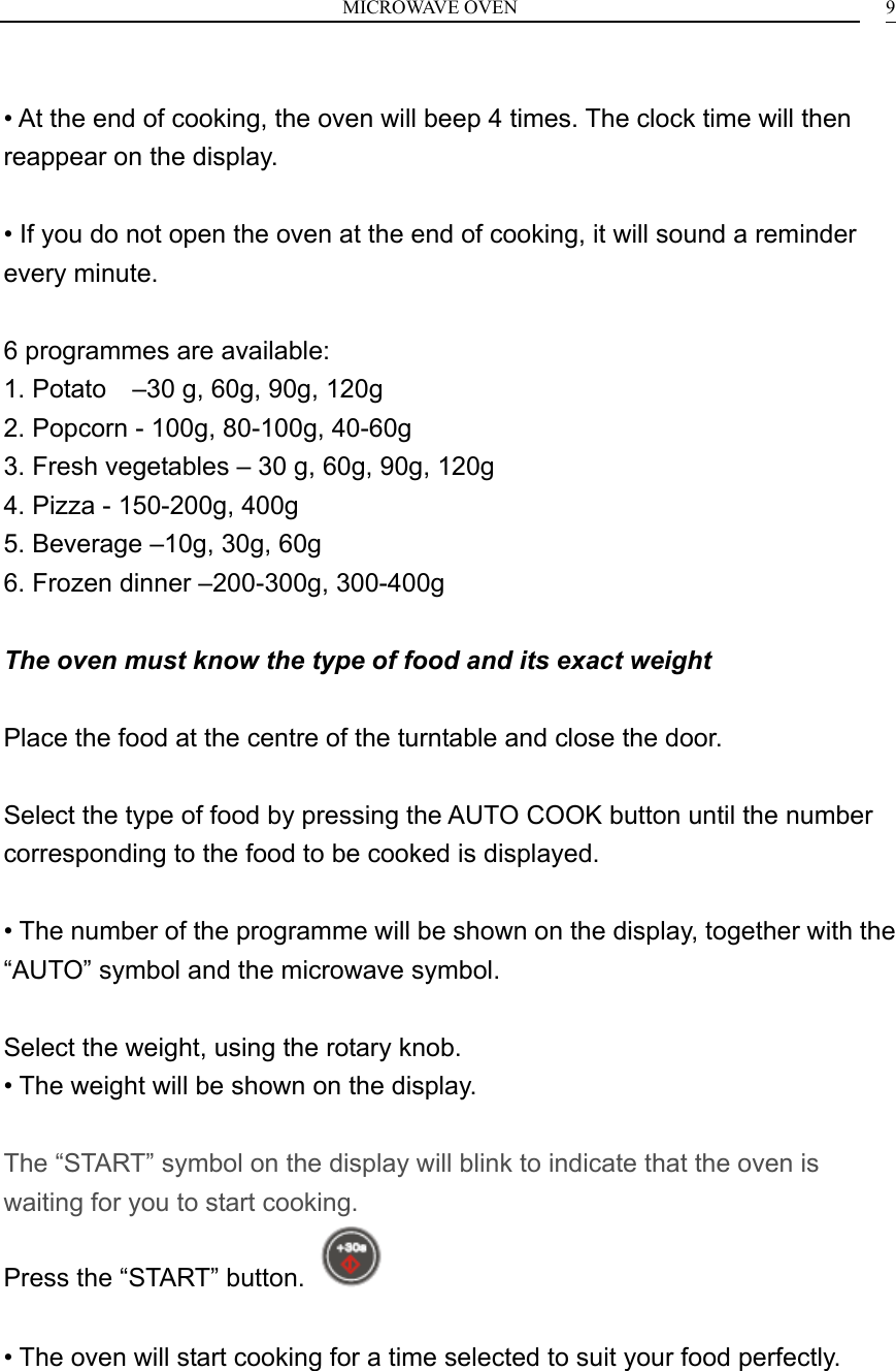 MICROWAVE OVEN    9 &bull; At the end of cooking, the oven will beep 4 times. The clock time will then reappear on the display.  &bull; If you do not open the oven at the end of cooking, it will sound a reminder every minute.  6 programmes are available: 1. Potato    &ndash;30 g, 60g, 90g, 120g 2. Popcorn - 100g, 80-100g, 40-60g 3. Fresh vegetables &ndash; 30 g, 60g, 90g, 120g 4. Pizza - 150-200g, 400g 5. Beverage &ndash;10g, 30g, 60g 6. Frozen dinner &ndash;200-300g, 300-400g  The oven must know the type of food and its exact weight  Place the food at the centre of the turntable and close the door.  Select the type of food by pressing the AUTO COOK button until the number corresponding to the food to be cooked is displayed.  &bull; The number of the programme will be shown on the display, together with the &ldquo;AUTO&rdquo; symbol and the microwave symbol.  Select the weight, using the rotary knob. &bull; The weight will be shown on the display.  The &ldquo;START&rdquo; symbol on the display will blink to indicate that the oven is waiting for you to start cooking. Press the &ldquo;START&rdquo; button.    &bull; The oven will start cooking for a time selected to suit your food perfectly.   