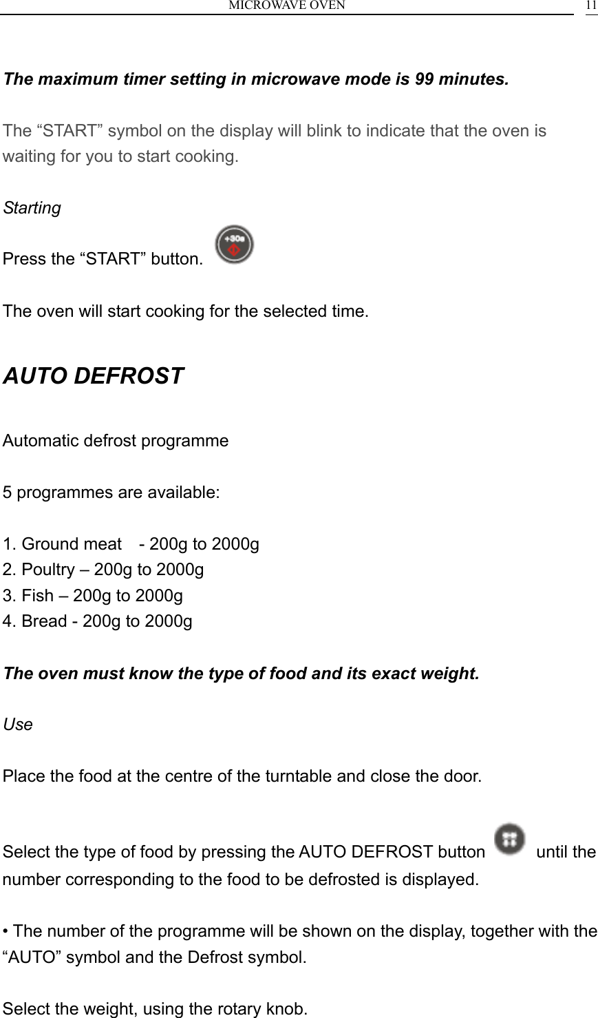 MICROWAVE OVEN    11 The maximum timer setting in microwave mode is 99 minutes.  The &ldquo;START&rdquo; symbol on the display will blink to indicate that the oven is waiting for you to start cooking.  Starting Press the &ldquo;START&rdquo; button.    The oven will start cooking for the selected time.  AUTO DEFROST  Automatic defrost programme  5 programmes are available:  1. Ground meat    - 200g to 2000g 2. Poultry &ndash; 200g to 2000g 3. Fish &ndash; 200g to 2000g 4. Bread - 200g to 2000g  The oven must know the type of food and its exact weight.  Use  Place the food at the centre of the turntable and close the door.  Select the type of food by pressing the AUTO DEFROST button   until the number corresponding to the food to be defrosted is displayed.  &bull; The number of the programme will be shown on the display, together with the &ldquo;AUTO&rdquo; symbol and the Defrost symbol.  Select the weight, using the rotary knob. 