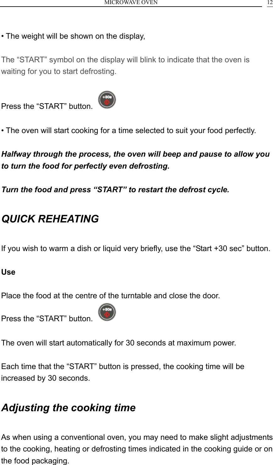 MICROWAVE OVEN    12 &bull; The weight will be shown on the display,  The &ldquo;START&rdquo; symbol on the display will blink to indicate that the oven is waiting for you to start defrosting.  Press the &ldquo;START&rdquo; button.    &bull; The oven will start cooking for a time selected to suit your food perfectly.  Halfway through the process, the oven will beep and pause to allow you to turn the food for perfectly even defrosting.  Turn the food and press &ldquo;START&rdquo; to restart the defrost cycle.  QUICK REHEATING  If you wish to warm a dish or liquid very briefly, use the &ldquo;Start +30 sec&rdquo; button.  Use  Place the food at the centre of the turntable and close the door. Press the &ldquo;START&rdquo; button.    The oven will start automatically for 30 seconds at maximum power.  Each time that the &ldquo;START&rdquo; button is pressed, the cooking time will be increased by 30 seconds.  Adjusting the cooking time  As when using a conventional oven, you may need to make slight adjustments to the cooking, heating or defrosting times indicated in the cooking guide or on the food packaging. 