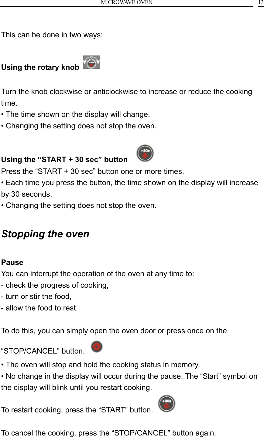 MICROWAVE OVEN    13 This can be done in two ways:  Using the rotary knob    Turn the knob clockwise or anticlockwise to increase or reduce the cooking time. &bull; The time shown on the display will change. &bull; Changing the setting does not stop the oven.  Using the &ldquo;START + 30 sec&rdquo; button     Press the &ldquo;START + 30 sec&rdquo; button one or more times. &bull; Each time you press the button, the time shown on the display will increase by 30 seconds. &bull; Changing the setting does not stop the oven.  Stopping the oven  Pause You can interrupt the operation of the oven at any time to: - check the progress of cooking, - turn or stir the food, - allow the food to rest.  To do this, you can simply open the oven door or press once on the &ldquo;STOP/CANCEL&rdquo; button.   &bull; The oven will stop and hold the cooking status in memory. &bull; No change in the display will occur during the pause. The &ldquo;Start&rdquo; symbol on the display will blink until you restart cooking. To restart cooking, press the &ldquo;START&rdquo; button.    To cancel the cooking, press the &ldquo;STOP/CANCEL&rdquo; button again.  