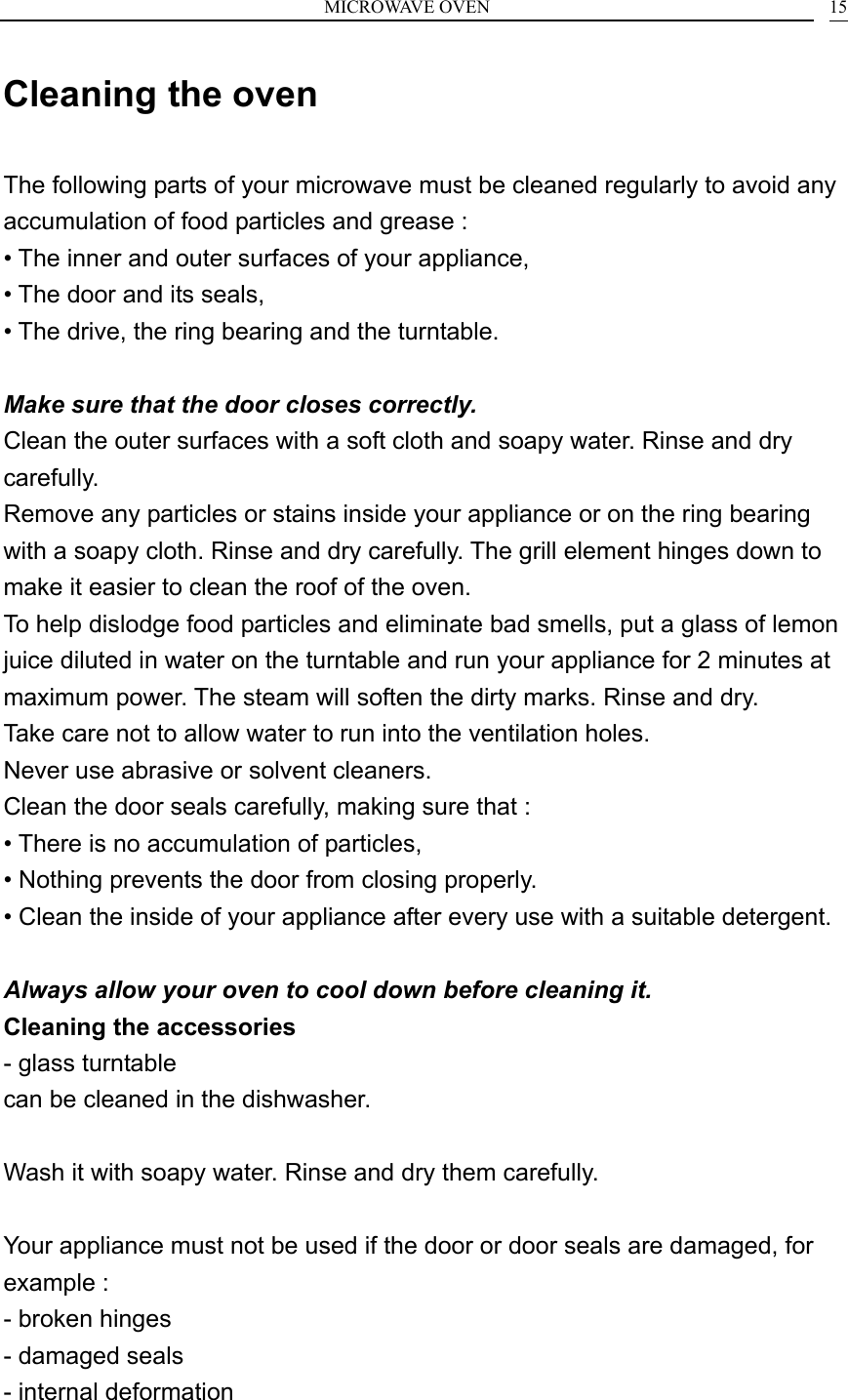 MICROWAVE OVEN    15Cleaning the oven  The following parts of your microwave must be cleaned regularly to avoid any accumulation of food particles and grease : &bull; The inner and outer surfaces of your appliance, &bull; The door and its seals, &bull; The drive, the ring bearing and the turntable.  Make sure that the door closes correctly. Clean the outer surfaces with a soft cloth and soapy water. Rinse and dry carefully. Remove any particles or stains inside your appliance or on the ring bearing with a soapy cloth. Rinse and dry carefully. The grill element hinges down to make it easier to clean the roof of the oven. To help dislodge food particles and eliminate bad smells, put a glass of lemon juice diluted in water on the turntable and run your appliance for 2 minutes at maximum power. The steam will soften the dirty marks. Rinse and dry. Take care not to allow water to run into the ventilation holes. Never use abrasive or solvent cleaners. Clean the door seals carefully, making sure that : &bull; There is no accumulation of particles, &bull; Nothing prevents the door from closing properly. &bull; Clean the inside of your appliance after every use with a suitable detergent.  Always allow your oven to cool down before cleaning it. Cleaning the accessories - glass turntable can be cleaned in the dishwasher.  Wash it with soapy water. Rinse and dry them carefully.  Your appliance must not be used if the door or door seals are damaged, for example : - broken hinges - damaged seals - internal deformation  