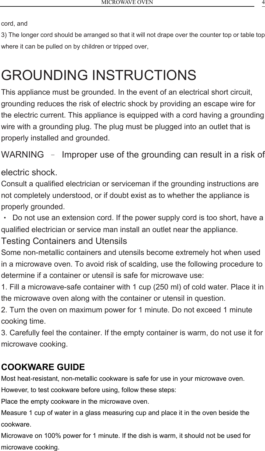 MICROWAVE OVEN    4cord, and 3) The longer cord should be arranged so that it will not drape over the counter top or table top where it can be pulled on by children or tripped over,  GROUNDING INSTRUCTIONS This appliance must be grounded. In the event of an electrical short circuit, grounding reduces the risk of electric shock by providing an escape wire for the electric current. This appliance is equipped with a cord having a grounding wire with a grounding plug. The plug must be plugged into an outlet that is properly installed and grounded. WARNING  &ndash;  Improper use of the grounding can result in a risk of electric shock. Consult a qualified electrician or serviceman if the grounding instructions are not completely understood, or if doubt exist as to whether the appliance is properly grounded. &bull;  Do not use an extension cord. If the power supply cord is too short, have a qualified electrician or service man install an outlet near the appliance. Testing Containers and Utensils Some non-metallic containers and utensils become extremely hot when used in a microwave oven. To avoid risk of scalding, use the following procedure to determine if a container or utensil is safe for microwave use: 1. Fill a microwave-safe container with 1 cup (250 ml) of cold water. Place it in the microwave oven along with the container or utensil in question. 2. Turn the oven on maximum power for 1 minute. Do not exceed 1 minute cooking time. 3. Carefully feel the container. If the empty container is warm, do not use it for microwave cooking.  COOKWARE GUIDE Most heat-resistant, non-metallic cookware is safe for use in your microwave oven. However, to test cookware before using, follow these steps: Place the empty cookware in the microwave oven. Measure 1 cup of water in a glass measuring cup and place it in the oven beside the cookware. Microwave on 100% power for 1 minute. If the dish is warm, it should not be used for microwave cooking. 
