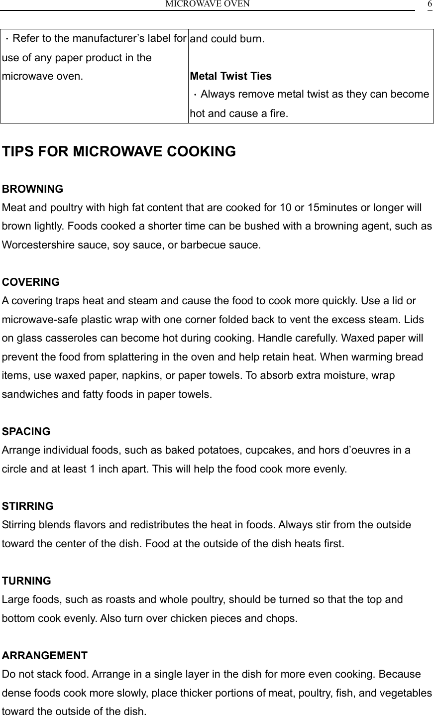 MICROWAVE OVEN    6．Refer to the manufacturer&rsquo;s label for use of any paper product in the microwave oven. and could burn.  Metal Twist Ties   ．Always remove metal twist as they can become hot and cause a fire.  TIPS FOR MICROWAVE COOKING  BROWNING Meat and poultry with high fat content that are cooked for 10 or 15minutes or longer will brown lightly. Foods cooked a shorter time can be bushed with a browning agent, such as Worcestershire sauce, soy sauce, or barbecue sauce.  COVERING A covering traps heat and steam and cause the food to cook more quickly. Use a lid or microwave-safe plastic wrap with one corner folded back to vent the excess steam. Lids on glass casseroles can become hot during cooking. Handle carefully. Waxed paper will prevent the food from splattering in the oven and help retain heat. When warming bread items, use waxed paper, napkins, or paper towels. To absorb extra moisture, wrap sandwiches and fatty foods in paper towels.  SPACING Arrange individual foods, such as baked potatoes, cupcakes, and hors d&rsquo;oeuvres in a circle and at least 1 inch apart. This will help the food cook more evenly.  STIRRING Stirring blends flavors and redistributes the heat in foods. Always stir from the outside toward the center of the dish. Food at the outside of the dish heats first.  TURNING Large foods, such as roasts and whole poultry, should be turned so that the top and bottom cook evenly. Also turn over chicken pieces and chops.  ARRANGEMENT Do not stack food. Arrange in a single layer in the dish for more even cooking. Because dense foods cook more slowly, place thicker portions of meat, poultry, fish, and vegetables toward the outside of the dish.  