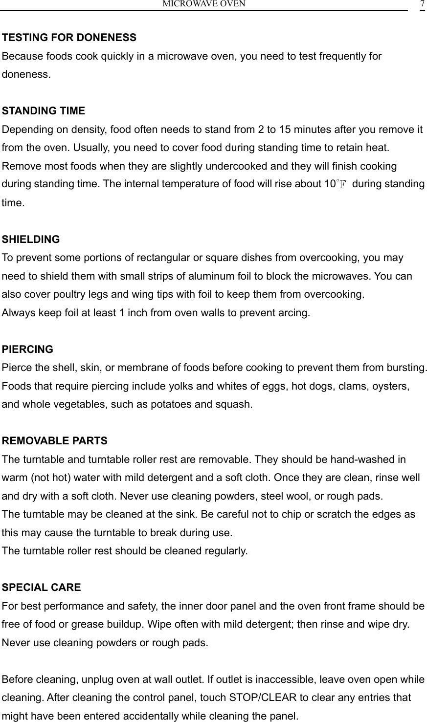 MICROWAVE OVEN    7TESTING FOR DONENESS Because foods cook quickly in a microwave oven, you need to test frequently for doneness.  STANDING TIME Depending on density, food often needs to stand from 2 to 15 minutes after you remove it from the oven. Usually, you need to cover food during standing time to retain heat. Remove most foods when they are slightly undercooked and they will finish cooking during standing time. The internal temperature of food will rise about 10℉ during standing time.  SHIELDING To prevent some portions of rectangular or square dishes from overcooking, you may need to shield them with small strips of aluminum foil to block the microwaves. You can also cover poultry legs and wing tips with foil to keep them from overcooking. Always keep foil at least 1 inch from oven walls to prevent arcing.  PIERCING Pierce the shell, skin, or membrane of foods before cooking to prevent them from bursting. Foods that require piercing include yolks and whites of eggs, hot dogs, clams, oysters, and whole vegetables, such as potatoes and squash.  REMOVABLE PARTS The turntable and turntable roller rest are removable. They should be hand-washed in warm (not hot) water with mild detergent and a soft cloth. Once they are clean, rinse well and dry with a soft cloth. Never use cleaning powders, steel wool, or rough pads. The turntable may be cleaned at the sink. Be careful not to chip or scratch the edges as this may cause the turntable to break during use. The turntable roller rest should be cleaned regularly.  SPECIAL CARE For best performance and safety, the inner door panel and the oven front frame should be free of food or grease buildup. Wipe often with mild detergent; then rinse and wipe dry. Never use cleaning powders or rough pads.  Before cleaning, unplug oven at wall outlet. If outlet is inaccessible, leave oven open while cleaning. After cleaning the control panel, touch STOP/CLEAR to clear any entries that might have been entered accidentally while cleaning the panel. 