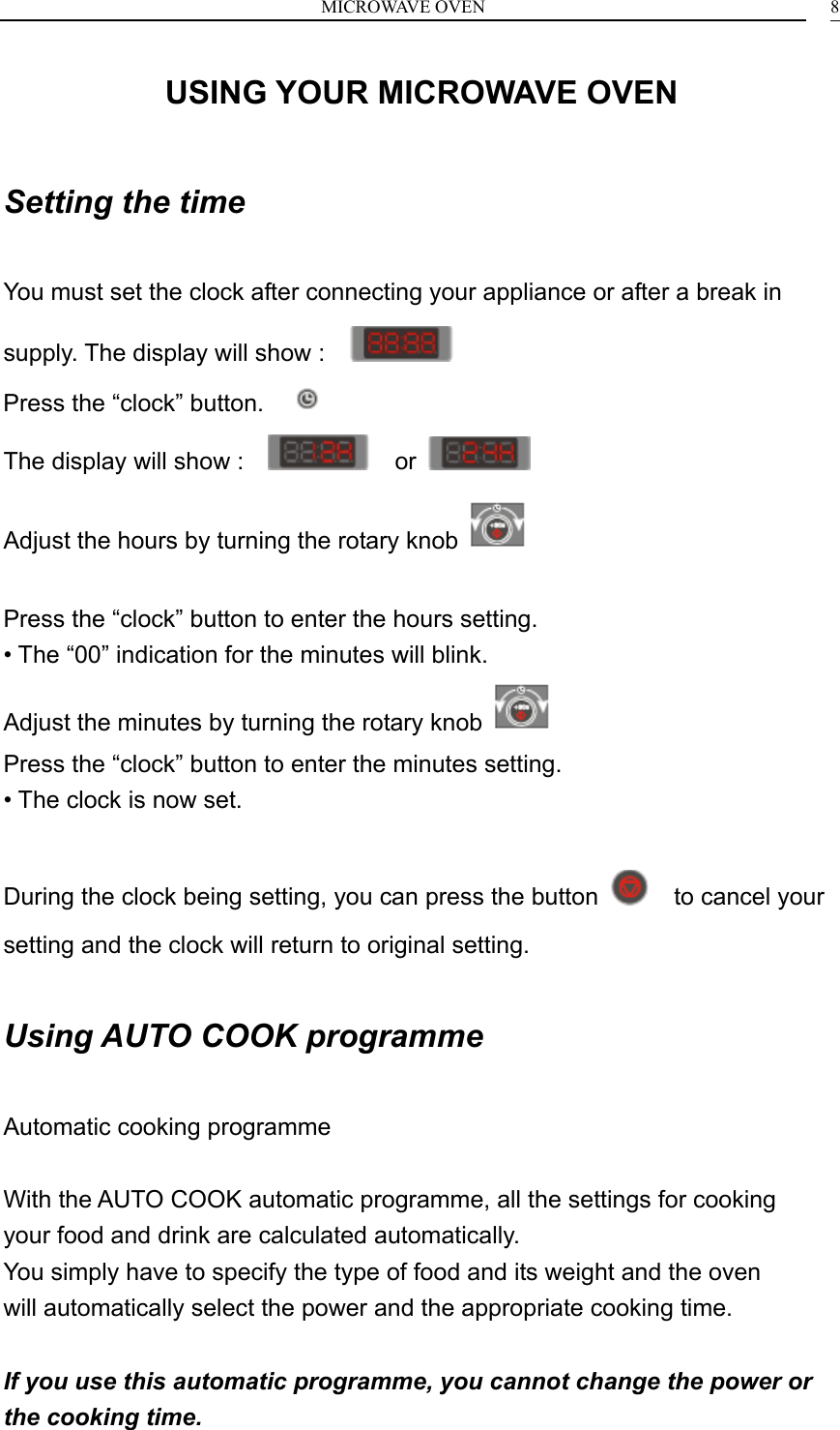 MICROWAVE OVEN    8USING YOUR MICROWAVE OVEN  Setting the time  You must set the clock after connecting your appliance or after a break in supply. The display will show :                                            Press the &ldquo;clock&rdquo; button.      The display will show :      or   Adjust the hours by turning the rotary knob    Press the &ldquo;clock&rdquo; button to enter the hours setting. &bull; The &ldquo;00&rdquo; indication for the minutes will blink. Adjust the minutes by turning the rotary knob   Press the &ldquo;clock&rdquo; button to enter the minutes setting. &bull; The clock is now set.  During the clock being setting, you can press the button    to cancel your setting and the clock will return to original setting.  Using AUTO COOK programme  Automatic cooking programme  With the AUTO COOK automatic programme, all the settings for cooking your food and drink are calculated automatically. You simply have to specify the type of food and its weight and the oven will automatically select the power and the appropriate cooking time.  If you use this automatic programme, you cannot change the power or the cooking time. 